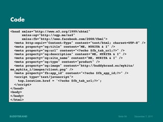 Code

<head xmlns="http://www.w3.org/1999/xhtml"!
      xmlns:og="http://ogp.me/ns#"!
      xmlns:fb="http://www.facebook.com/2008/fbml">!
  <meta http-equiv="Content-Type" content="text/html; charset=UTF-8" />!
  <meta property="og:title" content="ME, MYKITA & I" />!
  <meta property="og:url" content="<?echo $fb_tab_url;?>" />!
  <meta property="og:description" content="ME, MYKITA & I" />!
  <meta property="og:site_name" content="ME, MYKITA & I" />!
  <meta property="og:type" content="product" />!
  <meta property="og:image" content="http://buddybrand.eu/mykita/
me_mykita_i/images/client.png" />!
  <meta property="fb:app_id" content="<?echo $fb_app_id;?>" />!
  <script type="text/javascript">!
    top.location.href = '<?echo $fb_tab_url;?>';!
  </script>!
</head>!
<body>!
</body>!
</html>!




                                                        Seite 54   Dezember 7, 2011
 