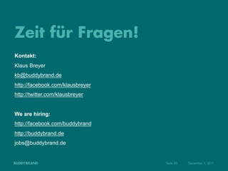 Zeit für Fragen!
Kontakt:
Klaus Breyer
kb@buddybrand.de
http://facebook.com/klausbreyer
http://twitter.com/klausbreyer


We are hiring:
http://facebook.com/buddybrand
http://buddybrand.de
jobs@buddybrand.de


                                  Seite 55   Dezember 7, 2011
 