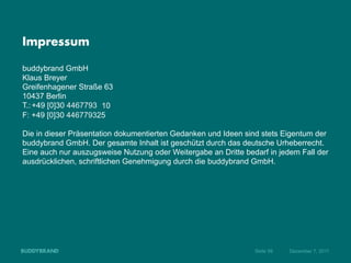 Impressum

buddybrand GmbH
Klaus Breyer
Greifenhagener Straße 63
10437 Berlin
T.: +49 [0]30 4467793 10
F: +49 [0]30 446779325

Die in dieser Präsentation dokumentierten Gedanken und Ideen sind stets Eigentum der
buddybrand GmbH. Der gesamte Inhalt ist geschützt durch das deutsche Urheberrecht.
Eine auch nur auszugsweise Nutzung oder Weitergabe an Dritte bedarf in jedem Fall der
ausdrücklichen, schriftlichen Genehmigung durch die buddybrand GmbH.




                                                                Seite 56   Dezember 7, 2011
 