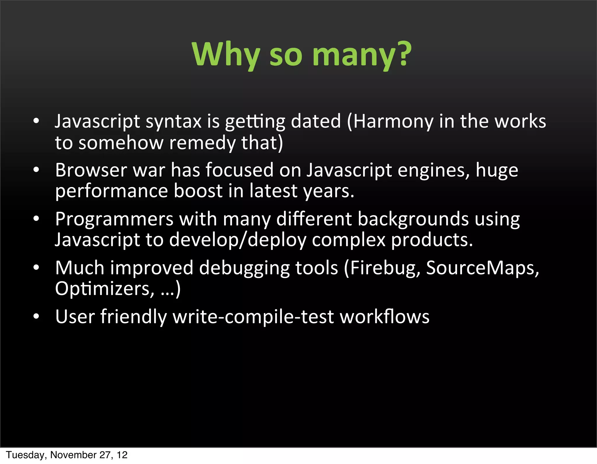 Why	
  so	
  many?
     • Javascript	
  syntax	
  is	
  geRng	
  dated	
  (Harmony	
  in	
  the	
  works	
  
       to	
  somehow	
  remedy	
  that)
     • Browser	
  war	
  has	
  focused	
  on	
  Javascript	
  engines,	
  huge	
  
       performance	
  boost	
  in	
  latest	
  years.
     • Programmers	
  with	
  many	
  diﬀerent	
  backgrounds	
  using	
  
       Javascript	
  to	
  develop/deploy	
  complex	
  products.
     • Much	
  improved	
  debugging	
  tools	
  (Firebug,	
  SourceMaps,	
  
       OpOmizers,	
  …)
     • User	
  friendly	
  write-­‐compile-­‐test	
  workﬂows	
  	
  




Tuesday, November 27, 12
 