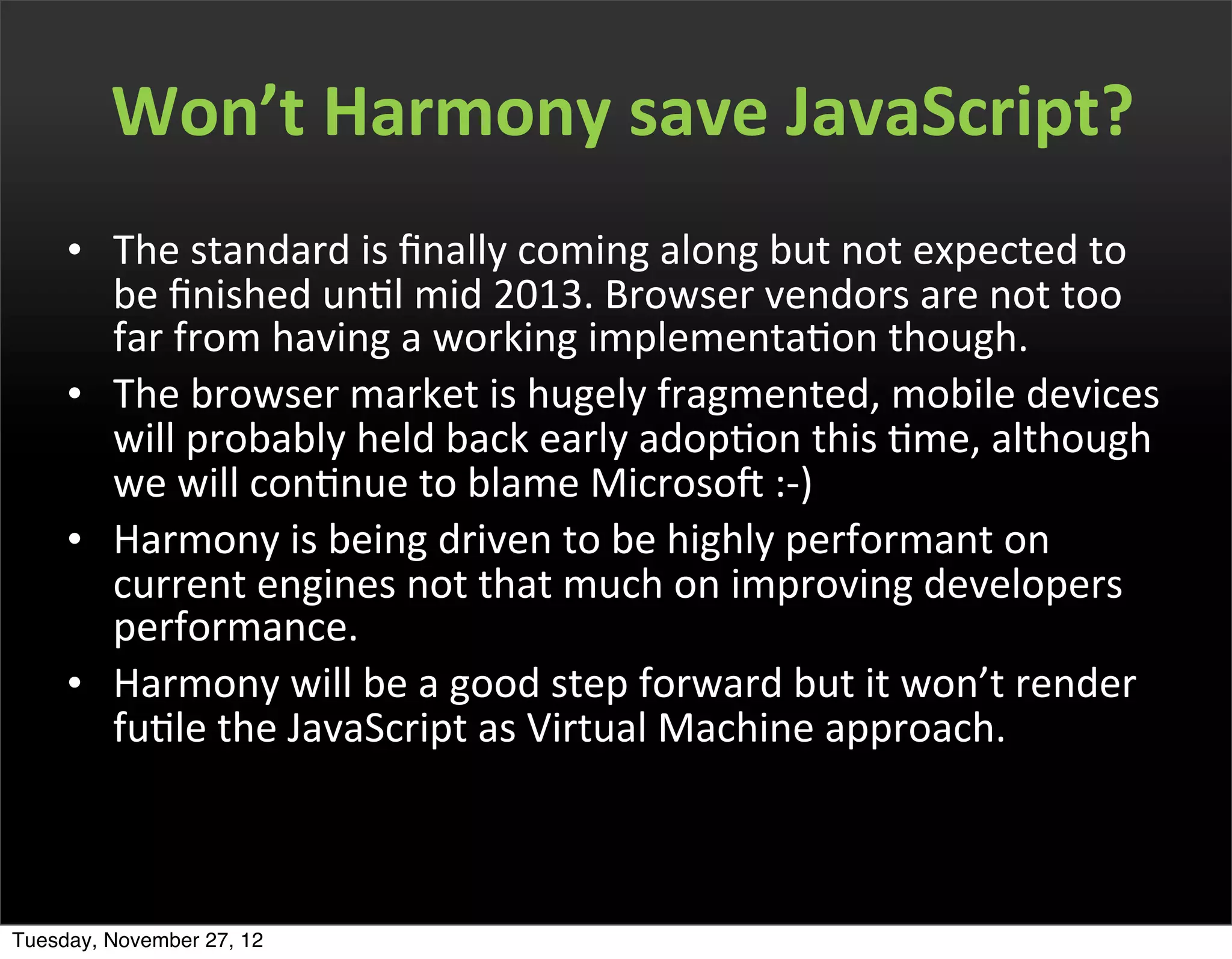 Won’t	
  Harmony	
  save	
  JavaScript?
     • The	
  standard	
  is	
  ﬁnally	
  coming	
  along	
  but	
  not	
  expected	
  to	
  
       be	
  ﬁnished	
  unOl	
  mid	
  2013.	
  Browser	
  vendors	
  are	
  not	
  too	
  
       far	
  from	
  having	
  a	
  working	
  implementaOon	
  though.
     • The	
  browser	
  market	
  is	
  hugely	
  fragmented,	
  mobile	
  devices	
  
       will	
  probably	
  held	
  back	
  early	
  adopOon	
  this	
  Ome,	
  although	
  
       we	
  will	
  conOnue	
  to	
  blame	
  MicrosoP	
  :-­‐)
     • Harmony	
  is	
  being	
  driven	
  to	
  be	
  highly	
  performant	
  on	
  
       current	
  engines	
  not	
  that	
  much	
  on	
  improving	
  developers	
  
       performance.
     • Harmony	
  will	
  be	
  a	
  good	
  step	
  forward	
  but	
  it	
  won’t	
  render	
  
       fuOle	
  the	
  JavaScript	
  as	
  Virtual	
  Machine	
  approach.



Tuesday, November 27, 12
 