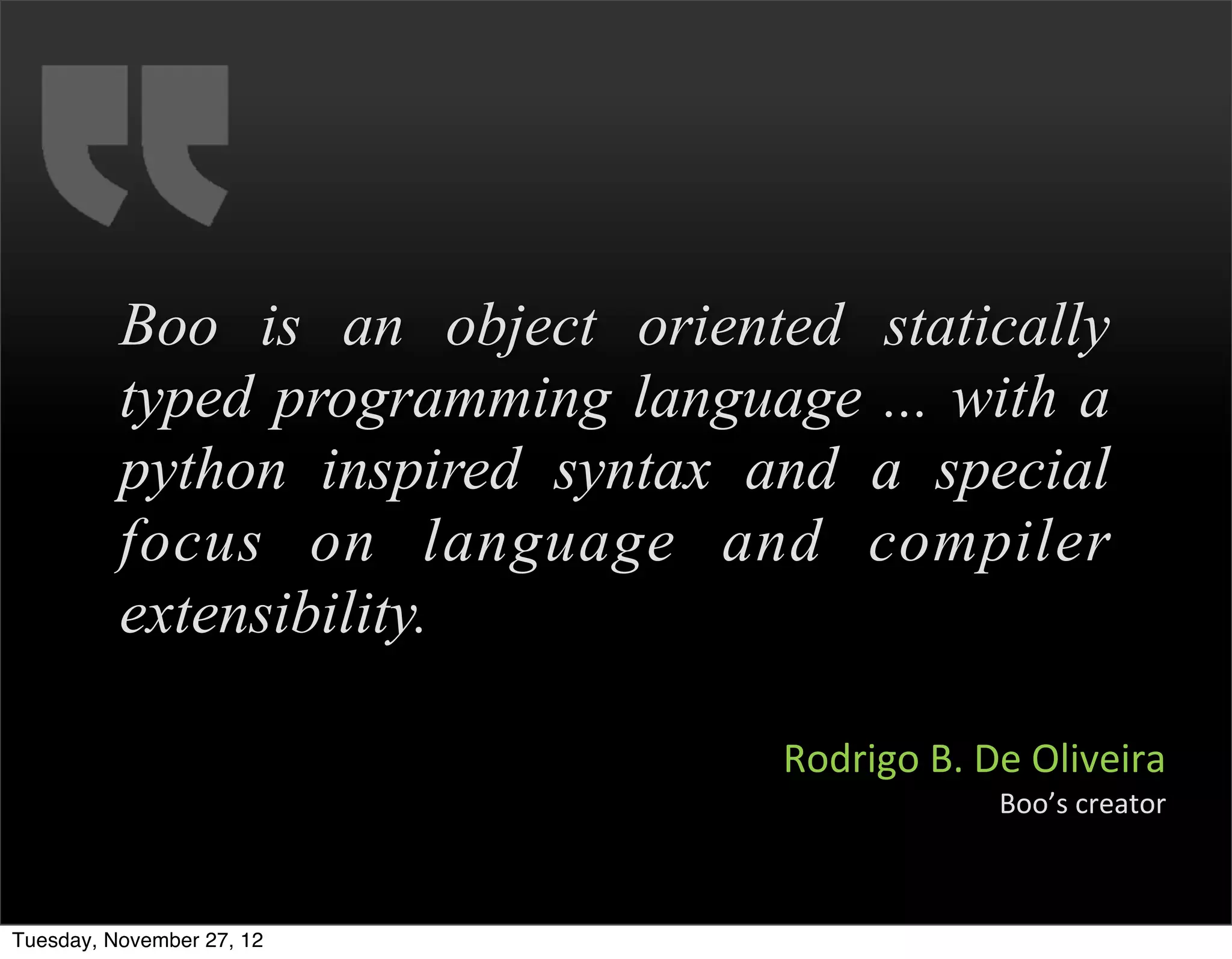 Boo is an object oriented statically
          typed programming language ... with a
          python inspired syntax and a special
          focus on language and compiler
          extensibility.

                                  Rodrigo	
  B.	
  De	
  Oliveira
                                                   Boo’s	
  creator



Tuesday, November 27, 12
 