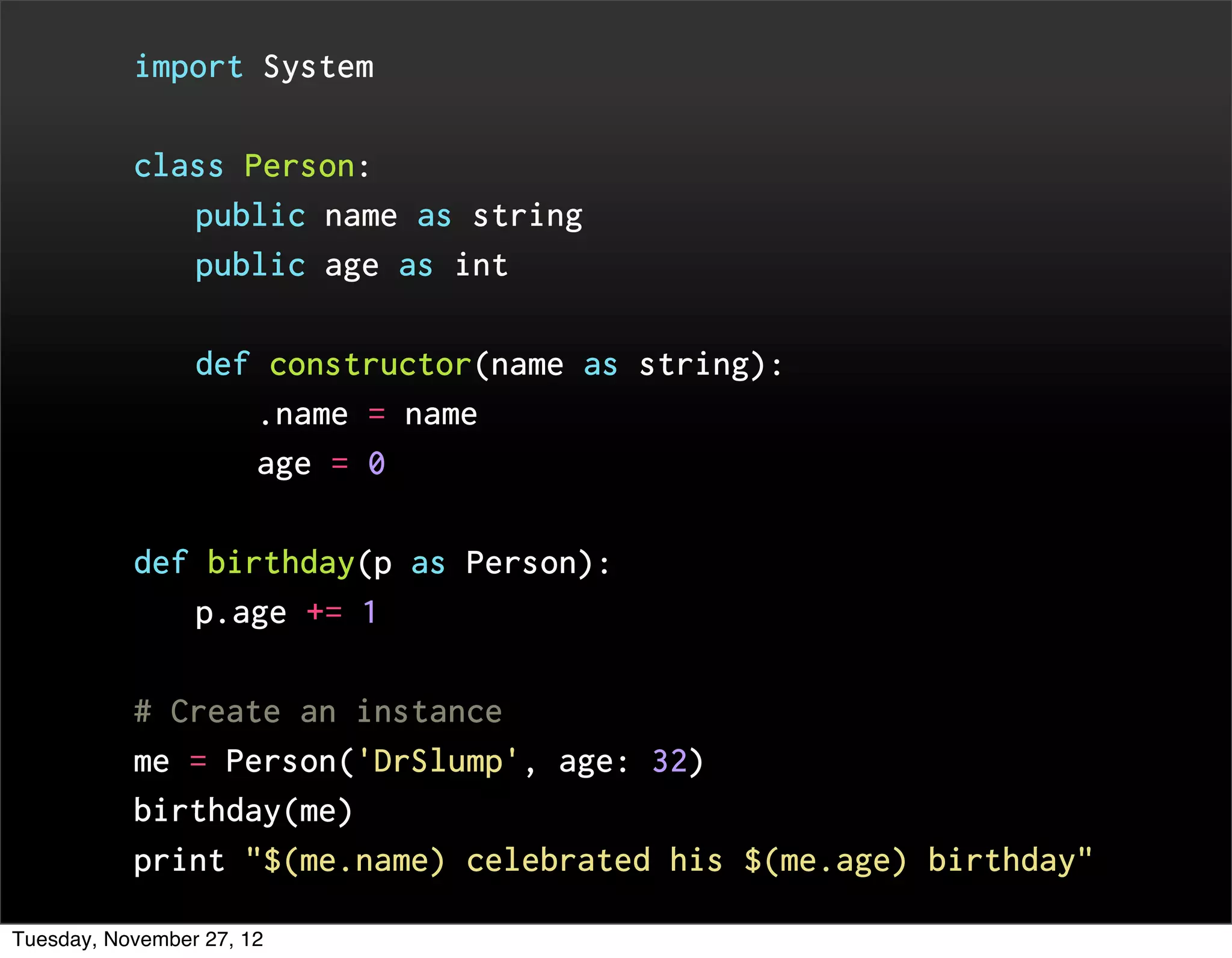 import System


           class Person:
                 public name as string
                 public age as int


                 def constructor(name as string):
                       .name = name
                       age = 0


           def birthday(p as Person):
                 p.age += 1


           # Create an instance
           me = Person('DrSlump', age: 32)
           birthday(me)
           print "$(me.name) celebrated his $(me.age) birthday"

Tuesday, November 27, 12
 