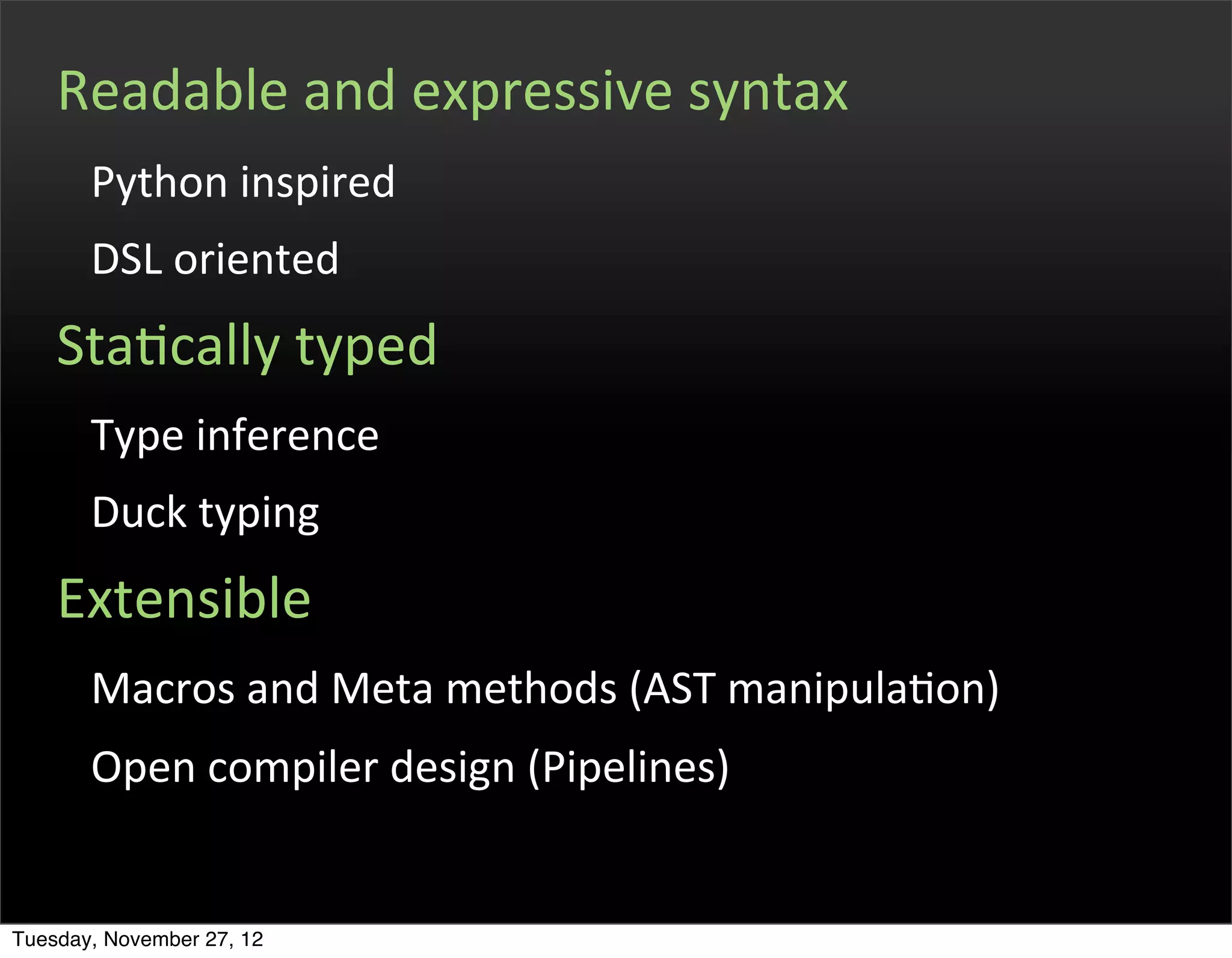Readable	
  and	
  expressive	
  syntax
       Python	
  inspired
       DSL	
  oriented
    StaOcally	
  typed
       Type	
  inference
       Duck	
  typing
    Extensible
       Macros	
  and	
  Meta	
  methods	
  (AST	
  manipulaOon)
       Open	
  compiler	
  design	
  (Pipelines)


Tuesday, November 27, 12
 