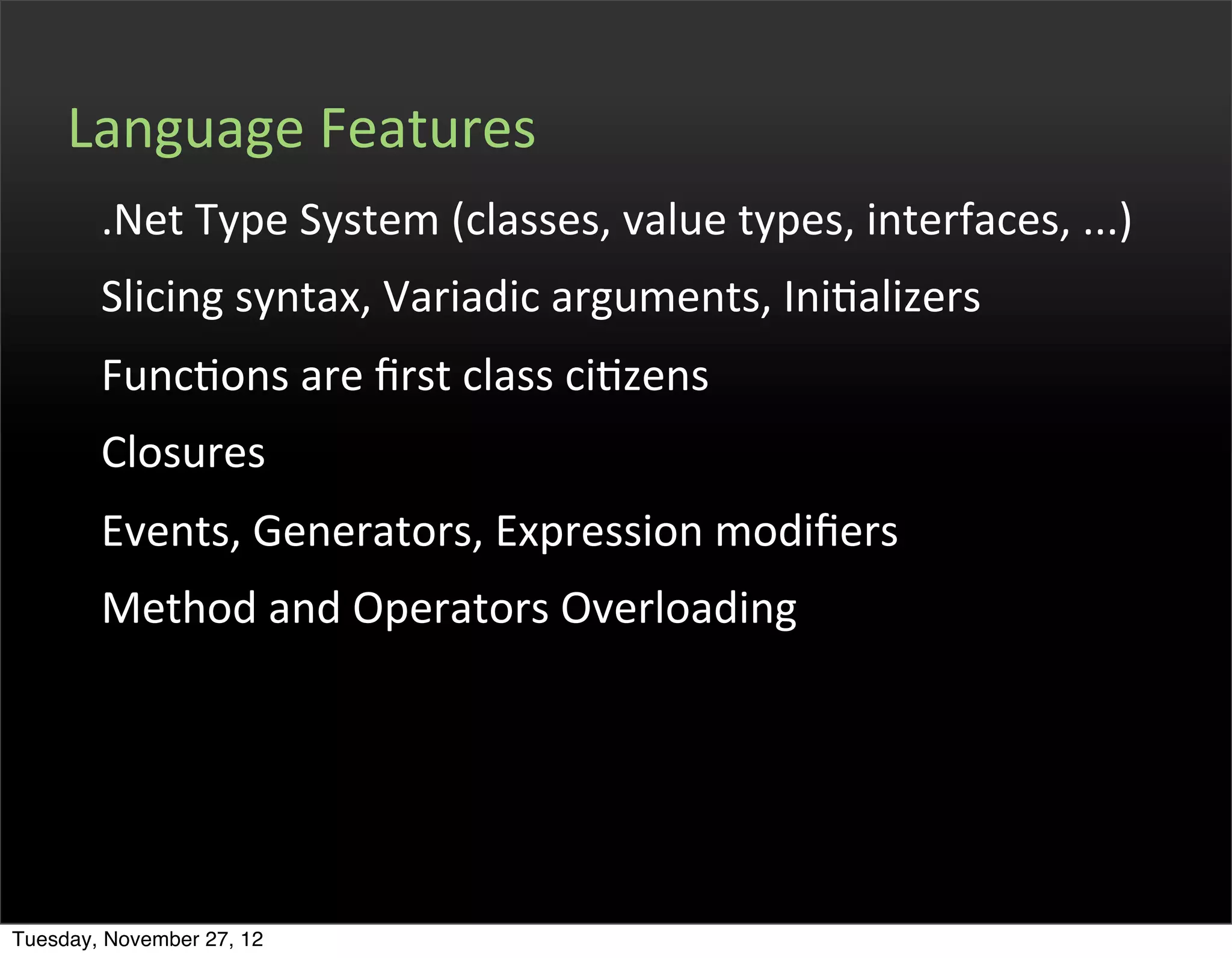 Language	
  Features
        .Net	
  Type	
  System	
  (classes,	
  value	
  types,	
  interfaces,	
  ...)
        Slicing	
  syntax,	
  Variadic	
  arguments,	
  IniOalizers
        FuncOons	
  are	
  ﬁrst	
  class	
  ciOzens
        Closures
        Events,	
  Generators,	
  Expression	
  modiﬁers
        Method	
  and	
  Operators	
  Overloading




Tuesday, November 27, 12
 