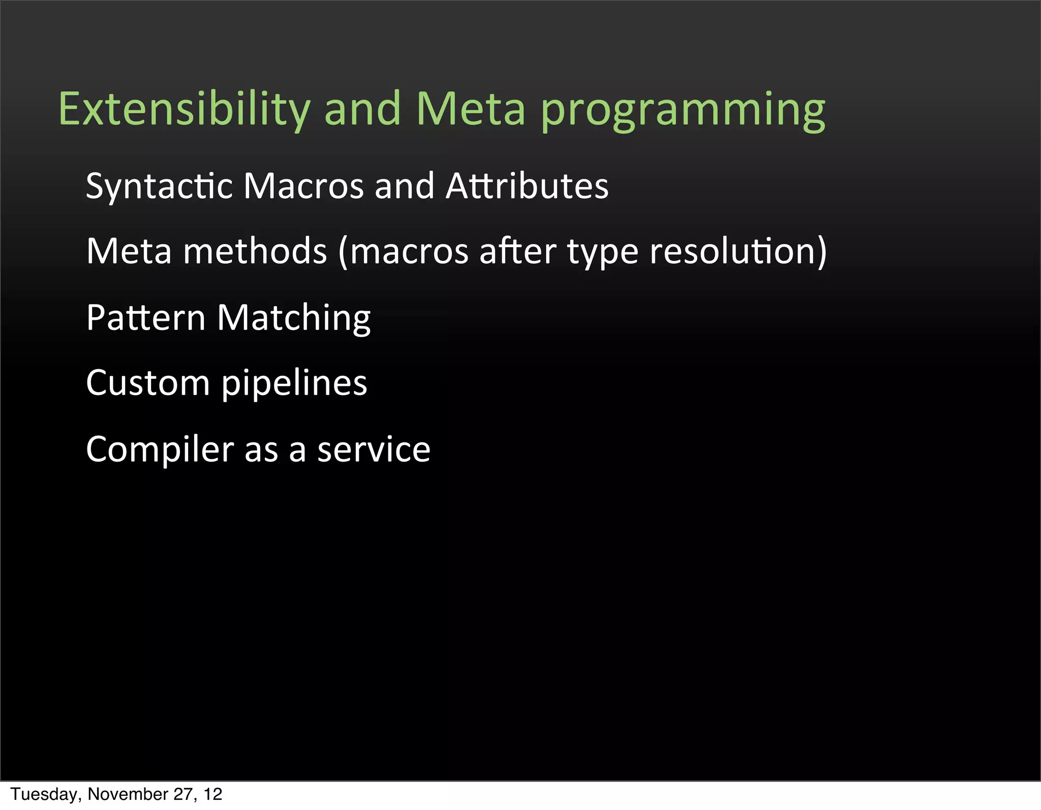 Extensibility	
  and	
  Meta	
  programming
        SyntacOc	
  Macros	
  and	
  Afributes
        Meta	
  methods	
  (macros	
  aPer	
  type	
  resoluOon)
        Pafern	
  Matching
        Custom	
  pipelines
        Compiler	
  as	
  a	
  service




Tuesday, November 27, 12
 