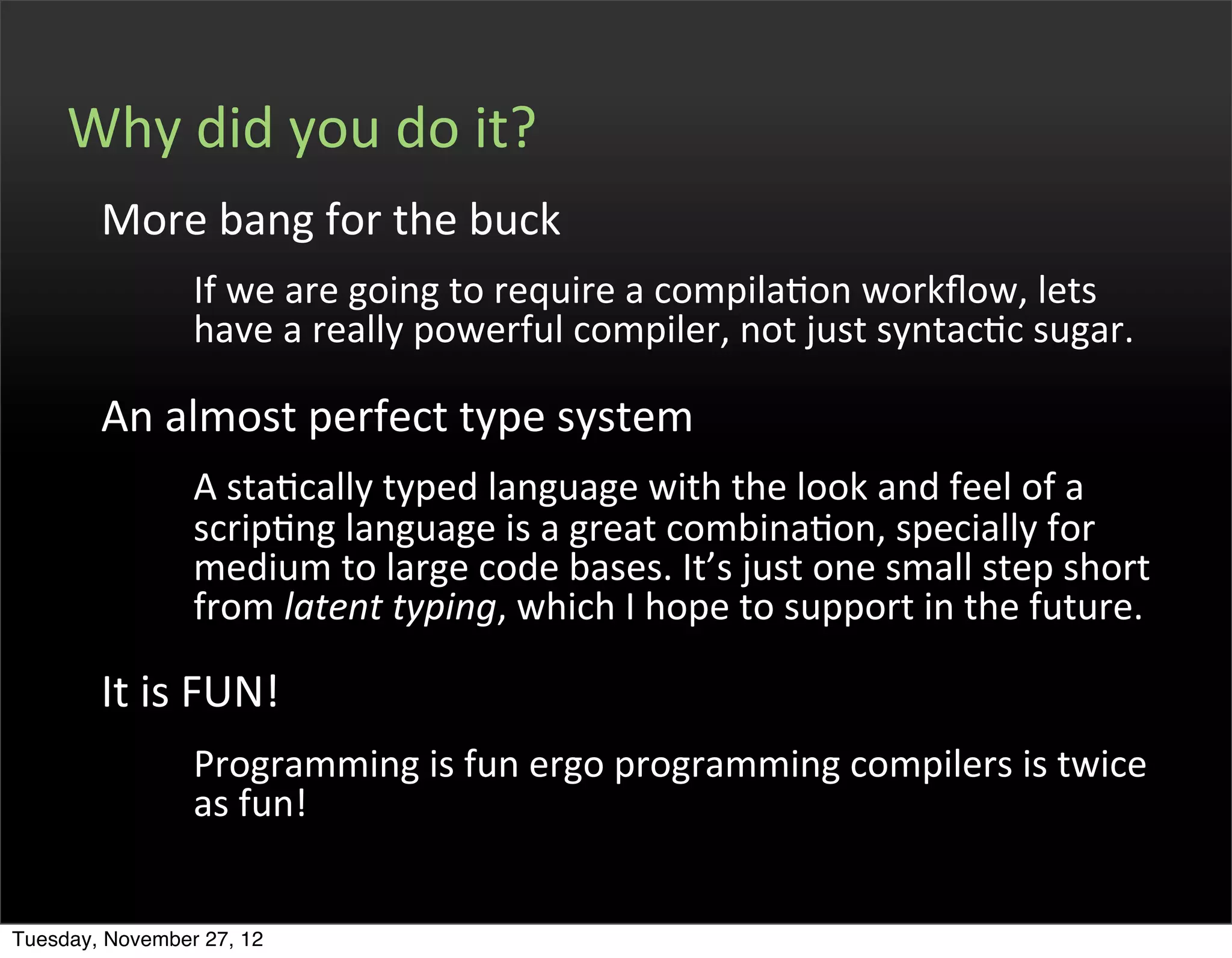 Why	
  did	
  you	
  do	
  it?
        More	
  bang	
  for	
  the	
  buck
                 If	
  we	
  are	
  going	
  to	
  require	
  a	
  compilaOon	
  workﬂow,	
  lets	
  
                 have	
  a	
  really	
  powerful	
  compiler,	
  not	
  just	
  syntacOc	
  sugar.

        An	
  almost	
  perfect	
  type	
  system
                 A	
  staOcally	
  typed	
  language	
  with	
  the	
  look	
  and	
  feel	
  of	
  a	
  
                 scripOng	
  language	
  is	
  a	
  great	
  combinaOon,	
  specially	
  for	
  
                 medium	
  to	
  large	
  code	
  bases.	
  It’s	
  just	
  one	
  small	
  step	
  short	
  
                 from	
  latent	
  typing,	
  which	
  I	
  hope	
  to	
  support	
  in	
  the	
  future.

        It	
  is	
  FUN!
                 Programming	
  is	
  fun	
  ergo	
  programming	
  compilers	
  is	
  twice	
  
                 as	
  fun!


Tuesday, November 27, 12
 