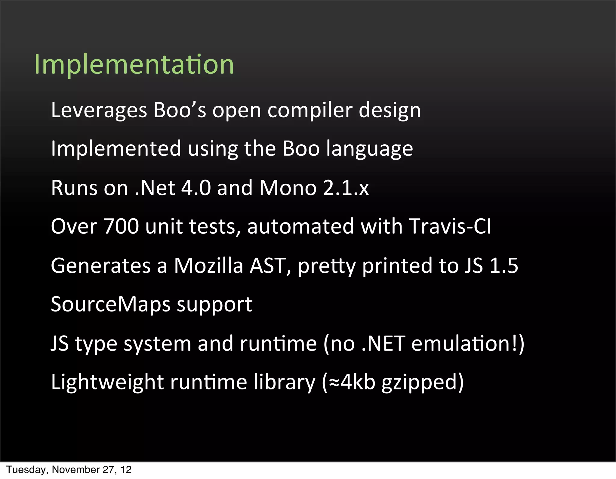 ImplementaOon
        Leverages	
  Boo’s	
  open	
  compiler	
  design
        Implemented	
  using	
  the	
  Boo	
  language
        Runs	
  on	
  .Net	
  4.0	
  and	
  Mono	
  2.1.x
        Over	
  700	
  unit	
  tests,	
  automated	
  with	
  Travis-­‐CI
        Generates	
  a	
  Mozilla	
  AST,	
  prefy	
  printed	
  to	
  JS	
  1.5
        SourceMaps	
  support	
  
        JS	
  type	
  system	
  and	
  runOme	
  (no	
  .NET	
  emulaOon!)
        Lightweight	
  runOme	
  library	
  (≈4kb	
  gzipped)


Tuesday, November 27, 12
 