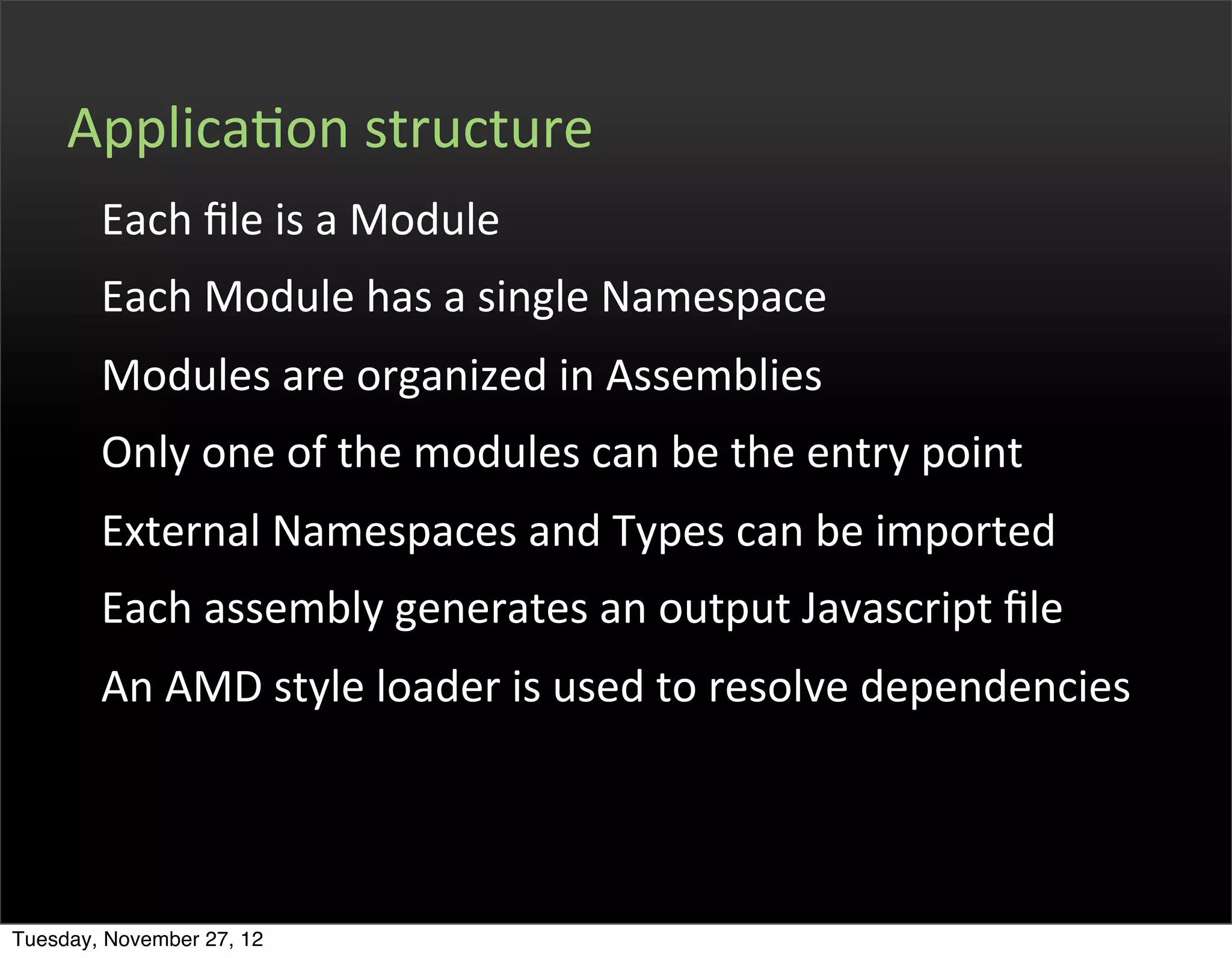ApplicaOon	
  structure
        Each	
  ﬁle	
  is	
  a	
  Module
        Each	
  Module	
  has	
  a	
  single	
  Namespace
        Modules	
  are	
  organized	
  in	
  Assemblies
        Only	
  one	
  of	
  the	
  modules	
  can	
  be	
  the	
  entry	
  point
        External	
  Namespaces	
  and	
  Types	
  can	
  be	
  imported
        Each	
  assembly	
  generates	
  an	
  output	
  Javascript	
  ﬁle
        An	
  AMD	
  style	
  loader	
  is	
  used	
  to	
  resolve	
  dependencies




Tuesday, November 27, 12
 