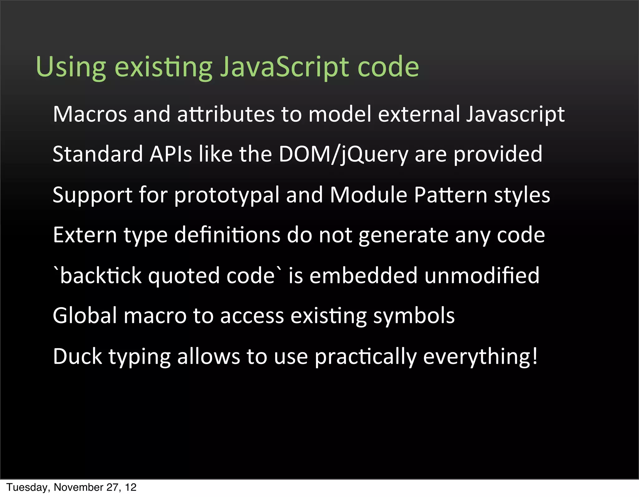 Using	
  exisOng	
  JavaScript	
  code
        Macros	
  and	
  afributes	
  to	
  model	
  external	
  Javascript
        Standard	
  APIs	
  like	
  the	
  DOM/jQuery	
  are	
  provided
        Support	
  for	
  prototypal	
  and	
  Module	
  Pafern	
  styles
        Extern	
  type	
  deﬁniOons	
  do	
  not	
  generate	
  any	
  code
        `backOck	
  quoted	
  code`	
  is	
  embedded	
  unmodiﬁed
        Global	
  macro	
  to	
  access	
  exisOng	
  symbols
        Duck	
  typing	
  allows	
  to	
  use	
  pracOcally	
  everything!




Tuesday, November 27, 12
 
