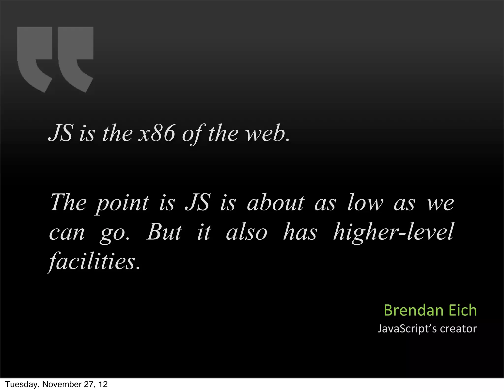 JS is the x86 of the web.

          The point is JS is about as low as we
          can go. But it also has higher-level
          facilities.
                                         Brendan	
  Eich
                                        JavaScript’s	
  creator



Tuesday, November 27, 12
 