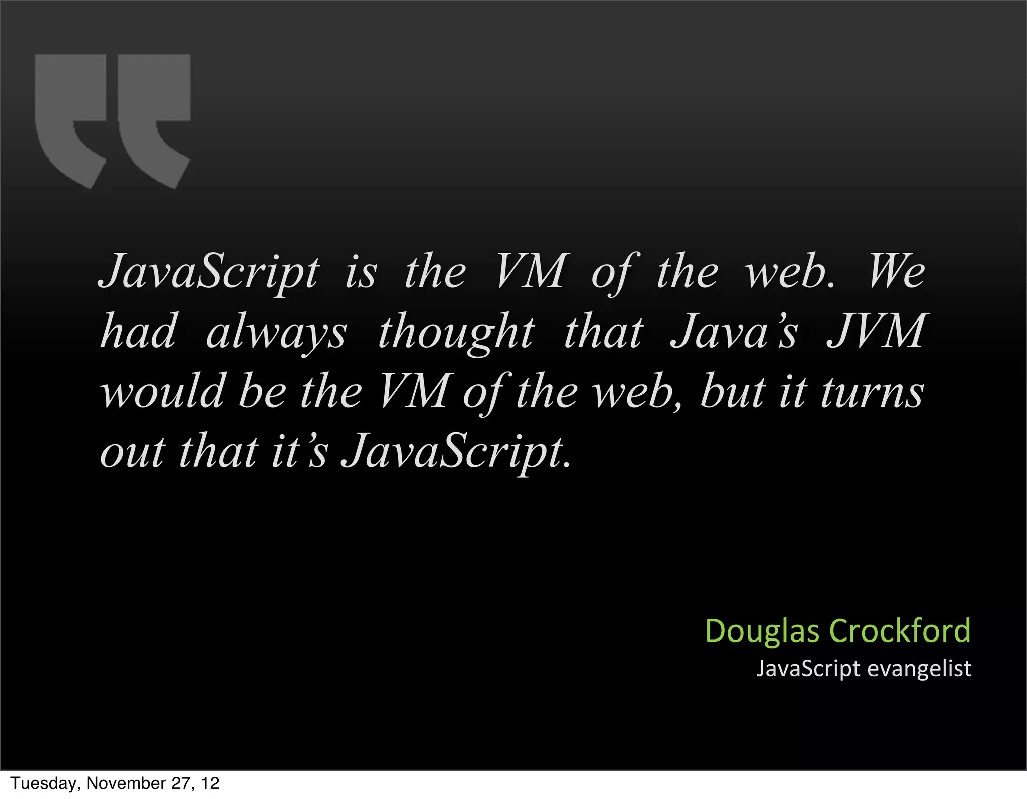 JavaScript is the VM of the web. We
          had always thought that Java’s JVM
          would be the VM of the web, but it turns
          out that it’s JavaScript.


                                       Douglas	
  Crockford
                                          JavaScript	
  evangelist



Tuesday, November 27, 12
 