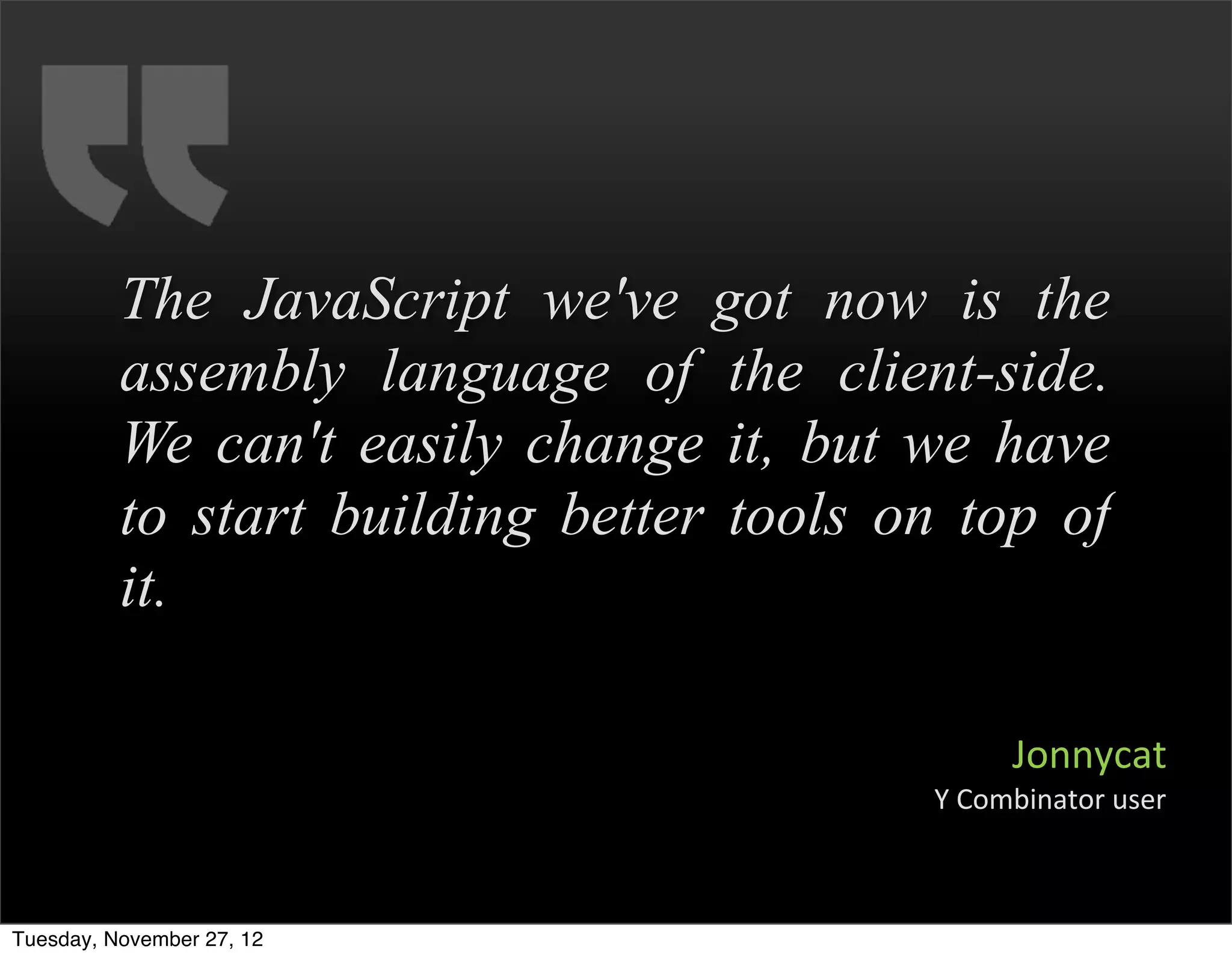 The JavaScript we've got now is the
          assembly language of the client-side.
          We can't easily change it, but we have
          to start building better tools on top of
          it.

                                                 Jonnycat
                                          Y	
  Combinator	
  user



Tuesday, November 27, 12
 