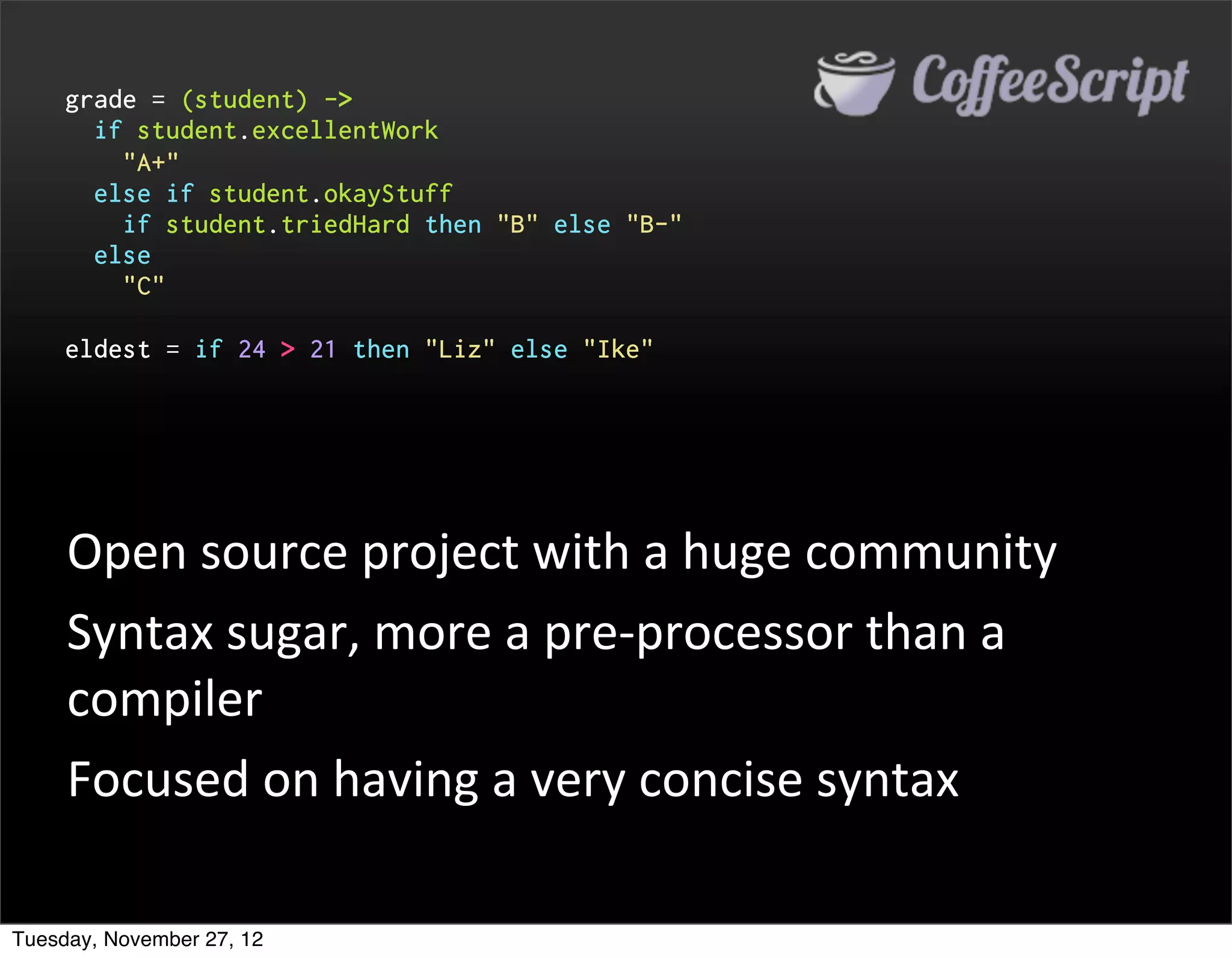 grade = (student) ->
       if student.excellentWork
         "A+"
       else if student.okayStuff
         if student.triedHard then "B" else "B-"
       else
         "C"

     eldest = if 24 > 21 then "Liz" else "Ike"




     Open	
  source	
  project	
  with	
  a	
  huge	
  community
     Syntax	
  sugar,	
  more	
  a	
  pre-­‐processor	
  than	
  a	
  
     compiler
     Focused	
  on	
  having	
  a	
  very	
  concise	
  syntax

Tuesday, November 27, 12
 