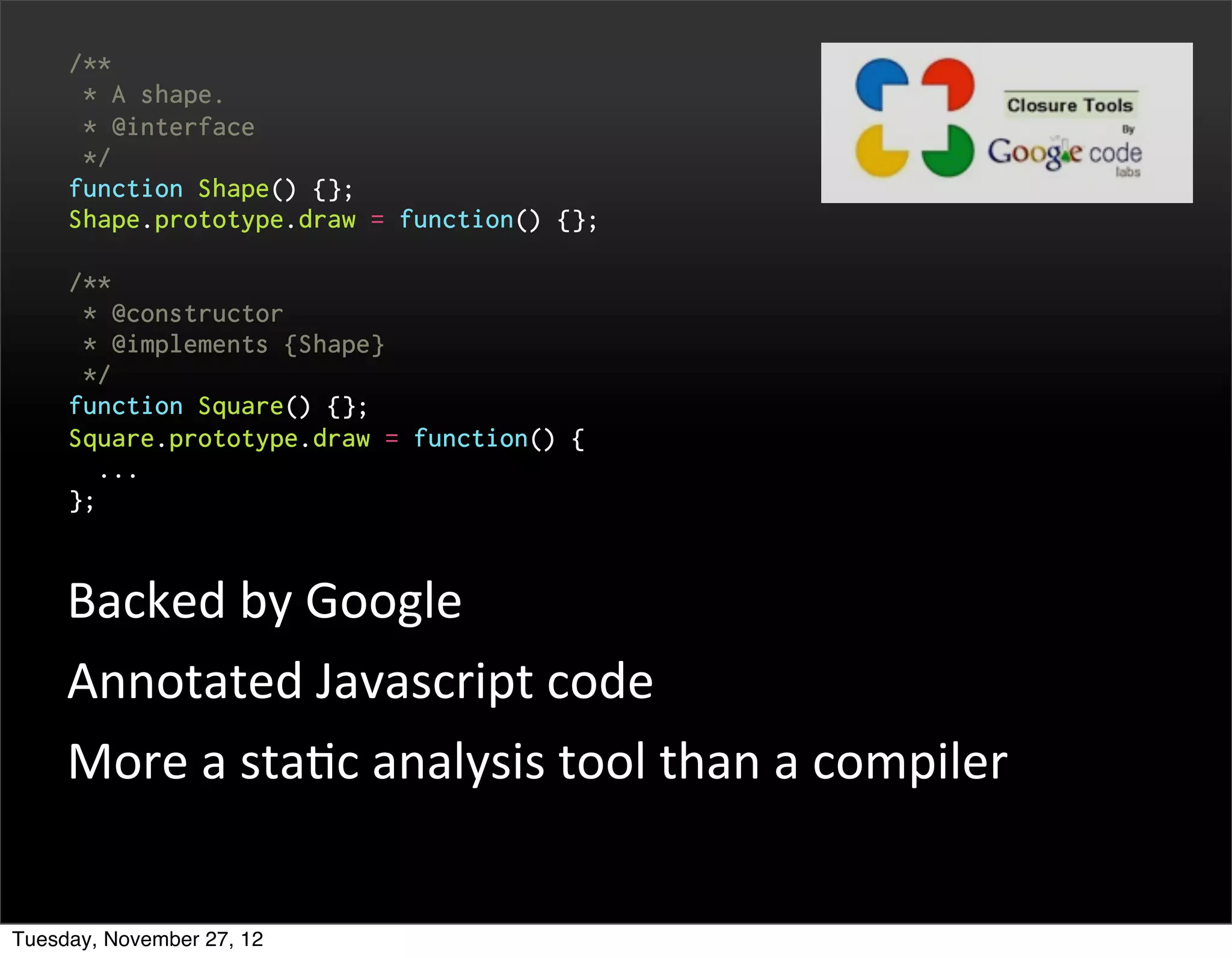 /**
      * A shape.
      * @interface
      */
     function Shape() {};
     Shape.prototype.draw = function() {};

     /**
      * @constructor
      * @implements {Shape}
      */
     function Square() {};
     Square.prototype.draw = function() {
       ...
     };



     Backed	
  by	
  Google
     Annotated	
  Javascript	
  code
     More	
  a	
  staOc	
  analysis	
  tool	
  than	
  a	
  compiler


Tuesday, November 27, 12
 