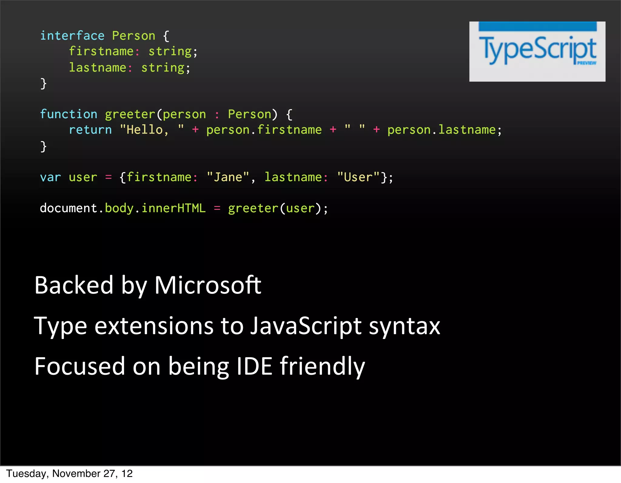 interface Person {
          firstname: string;
          lastname: string;
      }

      function greeter(person : Person) {
          return "Hello, " + person.firstname + " " + person.lastname;
      }

      var user = {firstname: "Jane", lastname: "User"};

      document.body.innerHTML = greeter(user);




     Backed	
  by	
  MicrosoP
     Type	
  extensions	
  to	
  JavaScript	
  syntax
     Focused	
  on	
  being	
  IDE	
  friendly


Tuesday, November 27, 12
 
