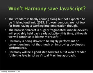 Won’t	
  Harmony	
  save	
  JavaScript?
     • The	
  standard	
  is	
  ﬁnally	
  coming	
  along	
  but	
  not	
  expected	
  to	
  
       be	
  ﬁnished	
  unOl	
  mid	
  2013.	
  Browser	
  vendors	
  are	
  not	
  too	
  
       far	
  from	
  having	
  a	
  working	
  implementaOon	
  though.
     • The	
  browser	
  market	
  is	
  hugely	
  fragmented,	
  mobile	
  devices	
  
       will	
  probably	
  held	
  back	
  early	
  adopOon	
  this	
  Ome,	
  although	
  
       we	
  will	
  conOnue	
  to	
  blame	
  MicrosoP	
  :-­‐)
     • Harmony	
  is	
  being	
  driven	
  to	
  be	
  highly	
  performant	
  on	
  
       current	
  engines	
  not	
  that	
  much	
  on	
  improving	
  developers	
  
       performance.
     • Harmony	
  will	
  be	
  a	
  good	
  step	
  forward	
  but	
  it	
  won’t	
  render	
  
       fuOle	
  the	
  JavaScript	
  as	
  Virtual	
  Machine	
  approach.



Tuesday, November 27, 12
 