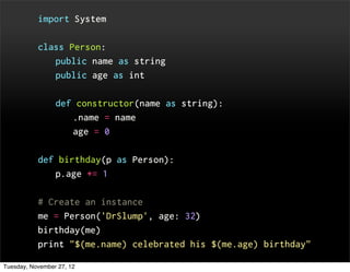 import System


           class Person:
                 public name as string
                 public age as int


                 def constructor(name as string):
                       .name = name
                       age = 0


           def birthday(p as Person):
                 p.age += 1


           # Create an instance
           me = Person('DrSlump', age: 32)
           birthday(me)
           print "$(me.name) celebrated his $(me.age) birthday"

Tuesday, November 27, 12
 
