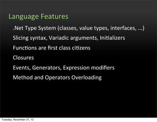 Language	
  Features
        .Net	
  Type	
  System	
  (classes,	
  value	
  types,	
  interfaces,	
  ...)
        Slicing	
  syntax,	
  Variadic	
  arguments,	
  IniOalizers
        FuncOons	
  are	
  ﬁrst	
  class	
  ciOzens
        Closures
        Events,	
  Generators,	
  Expression	
  modiﬁers
        Method	
  and	
  Operators	
  Overloading




Tuesday, November 27, 12
 