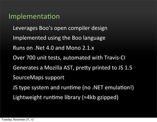 ImplementaOon
        Leverages	
  Boo’s	
  open	
  compiler	
  design
        Implemented	
  using	
  the	
  Boo	
  language
        Runs	
  on	
  .Net	
  4.0	
  and	
  Mono	
  2.1.x
        Over	
  700	
  unit	
  tests,	
  automated	
  with	
  Travis-­‐CI
        Generates	
  a	
  Mozilla	
  AST,	
  prefy	
  printed	
  to	
  JS	
  1.5
        SourceMaps	
  support	
  
        JS	
  type	
  system	
  and	
  runOme	
  (no	
  .NET	
  emulaOon!)
        Lightweight	
  runOme	
  library	
  (≈4kb	
  gzipped)


Tuesday, November 27, 12
 