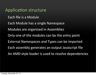 ApplicaOon	
  structure
        Each	
  ﬁle	
  is	
  a	
  Module
        Each	
  Module	
  has	
  a	
  single	
  Namespace
        Modules	
  are	
  organized	
  in	
  Assemblies
        Only	
  one	
  of	
  the	
  modules	
  can	
  be	
  the	
  entry	
  point
        External	
  Namespaces	
  and	
  Types	
  can	
  be	
  imported
        Each	
  assembly	
  generates	
  an	
  output	
  Javascript	
  ﬁle
        An	
  AMD	
  style	
  loader	
  is	
  used	
  to	
  resolve	
  dependencies




Tuesday, November 27, 12
 
