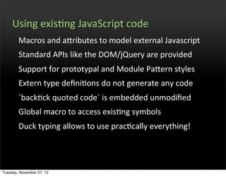 Using	
  exisOng	
  JavaScript	
  code
        Macros	
  and	
  afributes	
  to	
  model	
  external	
  Javascript
        Standard	
  APIs	
  like	
  the	
  DOM/jQuery	
  are	
  provided
        Support	
  for	
  prototypal	
  and	
  Module	
  Pafern	
  styles
        Extern	
  type	
  deﬁniOons	
  do	
  not	
  generate	
  any	
  code
        `backOck	
  quoted	
  code`	
  is	
  embedded	
  unmodiﬁed
        Global	
  macro	
  to	
  access	
  exisOng	
  symbols
        Duck	
  typing	
  allows	
  to	
  use	
  pracOcally	
  everything!




Tuesday, November 27, 12
 
