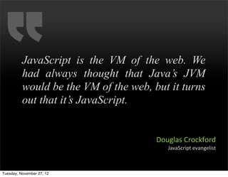 JavaScript is the VM of the web. We
          had always thought that Java’s JVM
          would be the VM of the web, but it turns
          out that it’s JavaScript.


                                       Douglas	
  Crockford
                                          JavaScript	
  evangelist



Tuesday, November 27, 12
 