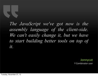The JavaScript we've got now is the
          assembly language of the client-side.
          We can't easily change it, but we have
          to start building better tools on top of
          it.

                                                 Jonnycat
                                          Y	
  Combinator	
  user



Tuesday, November 27, 12
 
