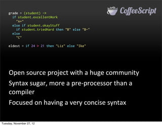 grade = (student) ->
       if student.excellentWork
         "A+"
       else if student.okayStuff
         if student.triedHard then "B" else "B-"
       else
         "C"

     eldest = if 24 > 21 then "Liz" else "Ike"




     Open	
  source	
  project	
  with	
  a	
  huge	
  community
     Syntax	
  sugar,	
  more	
  a	
  pre-­‐processor	
  than	
  a	
  
     compiler
     Focused	
  on	
  having	
  a	
  very	
  concise	
  syntax

Tuesday, November 27, 12
 
