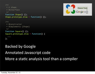 /**
      * A shape.
      * @interface
      */
     function Shape() {};
     Shape.prototype.draw = function() {};

     /**
      * @constructor
      * @implements {Shape}
      */
     function Square() {};
     Square.prototype.draw = function() {
       ...
     };



     Backed	
  by	
  Google
     Annotated	
  Javascript	
  code
     More	
  a	
  staOc	
  analysis	
  tool	
  than	
  a	
  compiler


Tuesday, November 27, 12
 