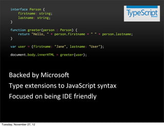 interface Person {
          firstname: string;
          lastname: string;
      }

      function greeter(person : Person) {
          return "Hello, " + person.firstname + " " + person.lastname;
      }

      var user = {firstname: "Jane", lastname: "User"};

      document.body.innerHTML = greeter(user);




     Backed	
  by	
  MicrosoP
     Type	
  extensions	
  to	
  JavaScript	
  syntax
     Focused	
  on	
  being	
  IDE	
  friendly


Tuesday, November 27, 12
 