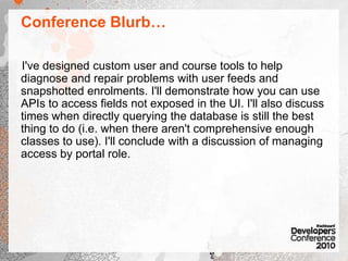 Conference Blurb…I've designed custom user and course tools to help diagnose and repair problems with user feeds and snapshotted enrolments. I'll demonstrate how you can use APIs to access fields not exposed in the UI. I'll also discuss times when directly querying the database is still the best thing to do (i.e. when there aren't comprehensive enough classes to use). I'll conclude with a discussion of managing access by portal role.