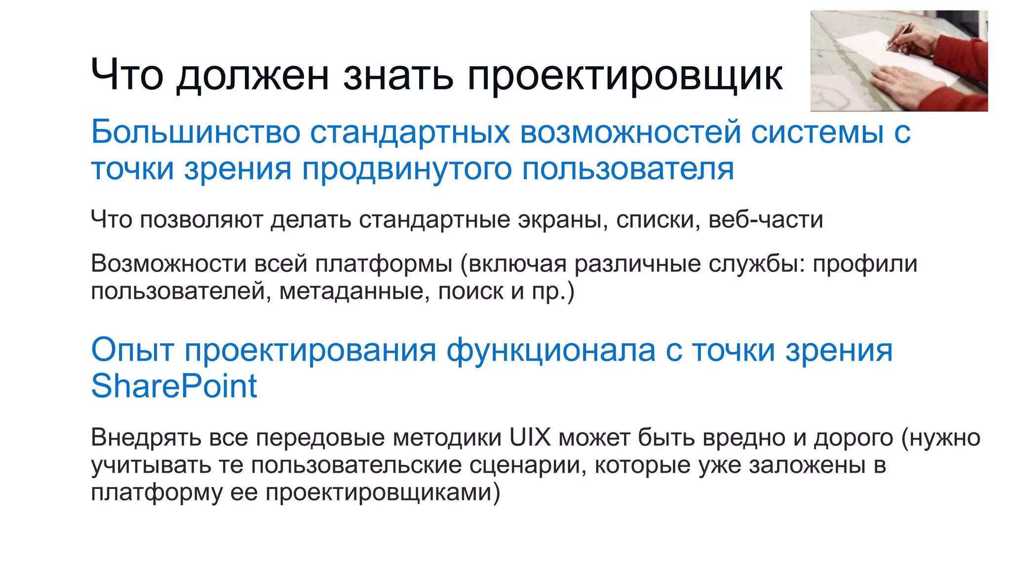 Что должен знать проектировщик
Большинство стандартных возможностей системы с
точки зрения продвинутого пользователя
Что позволяют делать стандартные экраны, списки, веб-части
Возможности всей платформы (включая различные службы: профили
пользователей, метаданные, поиск и пр.)
Опыт проектирования функционала с точки зрения
SharePoint
Внедрять все передовые методики UIX может быть вредно и дорого (нужно
учитывать те пользовательские сценарии, которые уже заложены в
платформу ее проектировщиками)
 