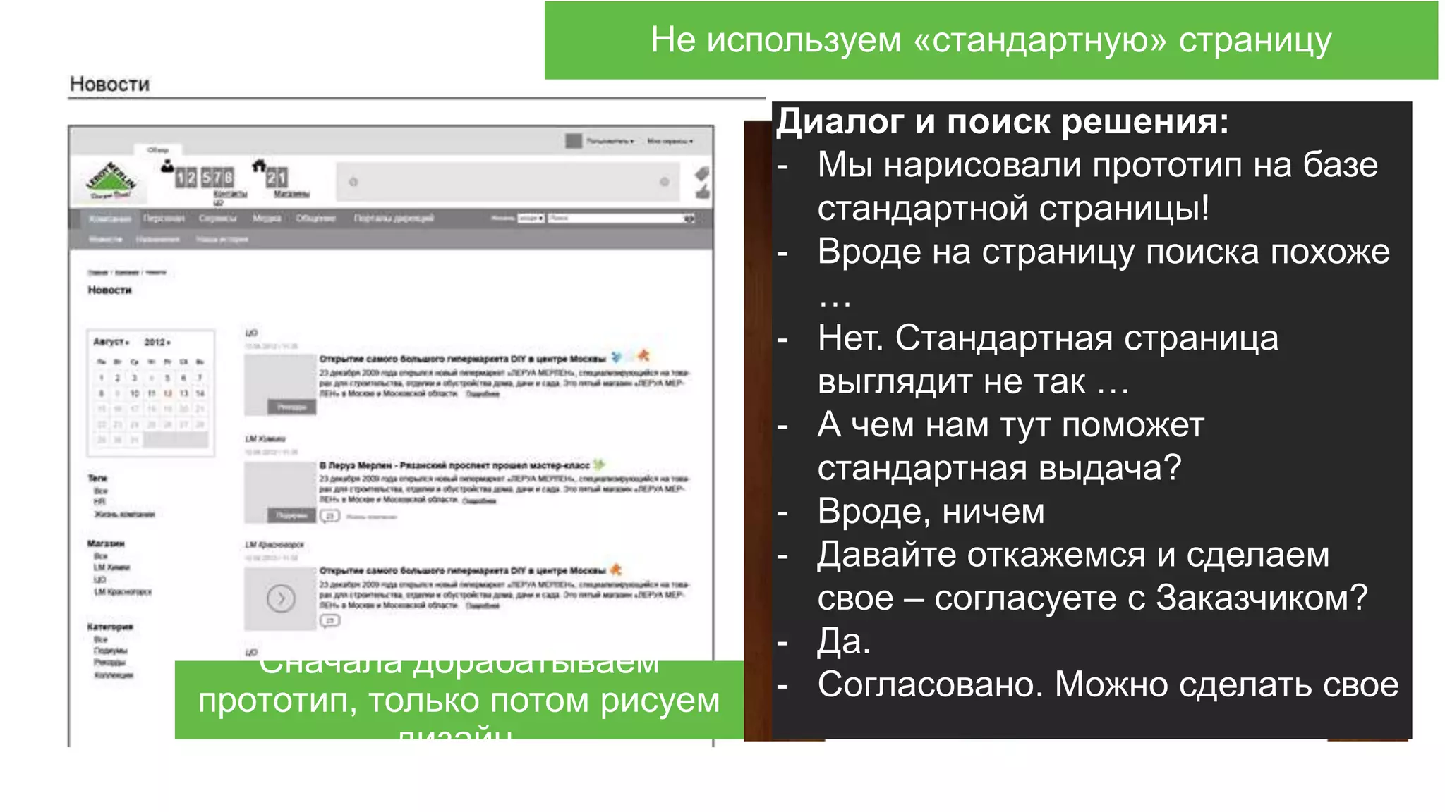 Используем стандартные элементы?Не используем «стандартную» страницу
Сначала дорабатываем
прототип, только потом рисуем
дизайн.
Диалог и поиск решения:
- Мы нарисовали прототип на базе
стандартной страницы!
- Вроде на страницу поиска похоже
…
- Нет. Стандартная страница
выглядит не так …
- А чем нам тут поможет
стандартная выдача?
- Вроде, ничем
- Давайте откажемся и сделаем
свое – согласуете с Заказчиком?
- Да.
- Согласовано. Можно сделать свое
 