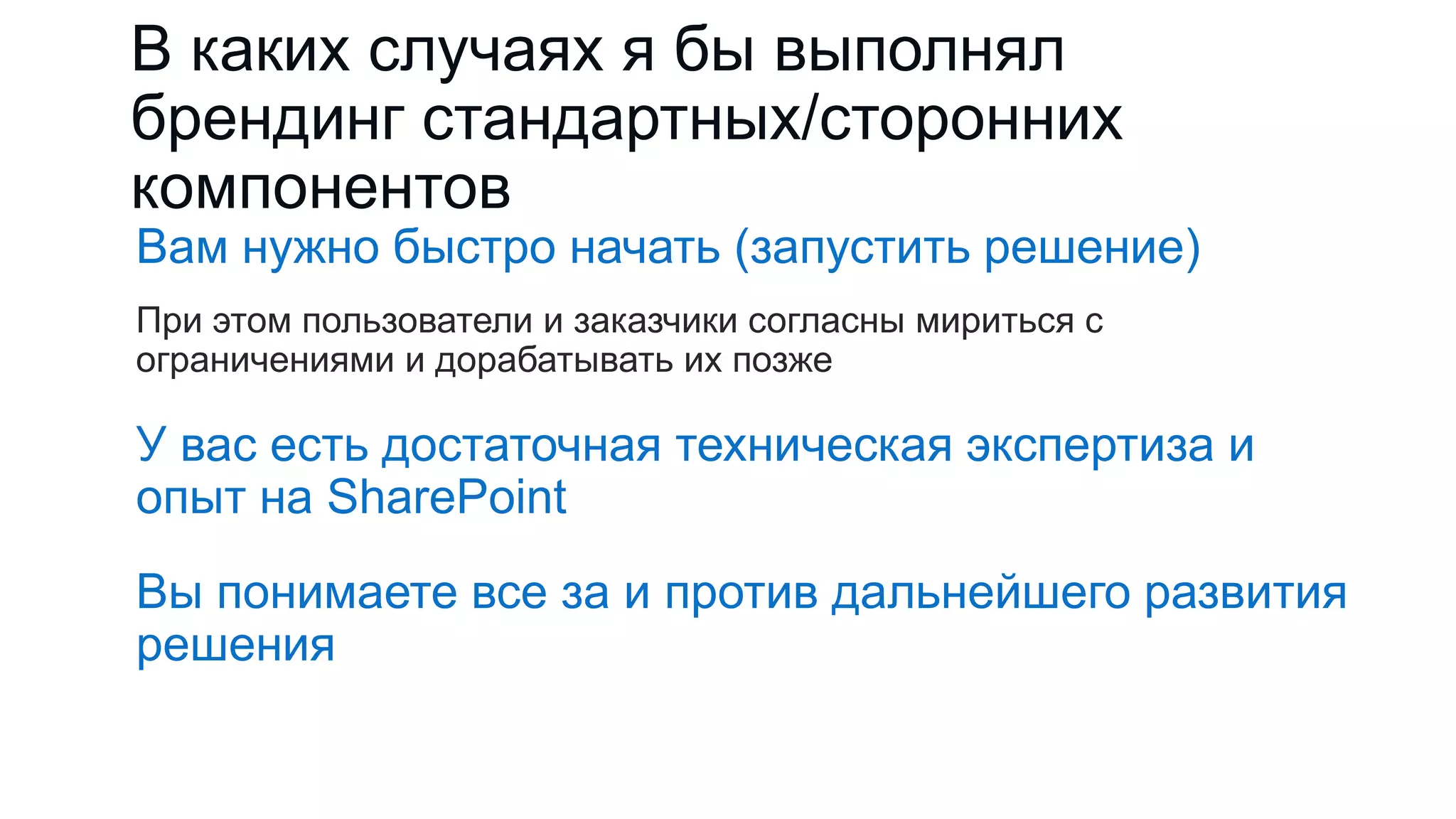 В каких случаях я бы выполнял
брендинг стандартных/сторонних
компонентов
Вам нужно быстро начать (запустить решение)
При этом пользователи и заказчики согласны мириться с
ограничениями и дорабатывать их позже
У вас есть достаточная техническая экспертиза и
опыт на SharePoint
Вы понимаете все за и против дальнейшего развития
решения
 