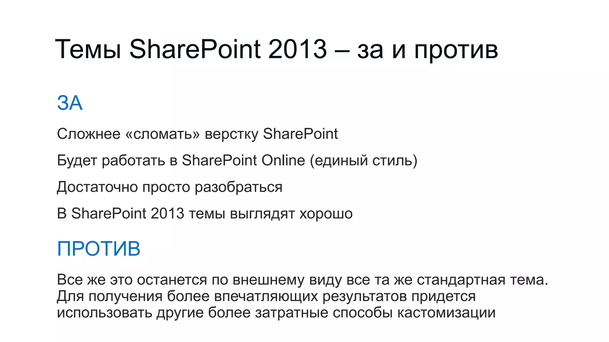 Темы SharePoint 2013 – за и против
ЗА
Сложнее «сломать» верстку SharePoint
Будет работать в SharePoint Online (единый стиль)
Достаточно просто разобраться
В SharePoint 2013 темы выглядят хорошо
ПРОТИВ
Все же это останется по внешнему виду все та же стандартная тема.
Для получения более впечатляющих результатов придется
использовать другие более затратные способы кастомизации
 
