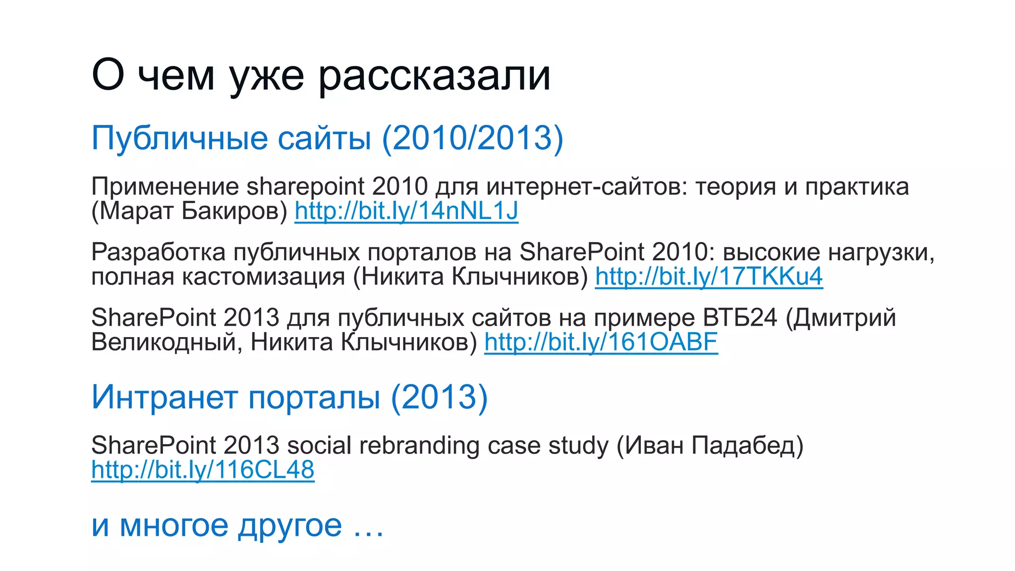 О чем уже рассказали
Публичные сайты (2010/2013)
Применение sharepoint 2010 для интернет-сайтов: теория и практика
(Марат Бакиров) http://bit.ly/14nNL1J
Разработка публичных порталов на SharePoint 2010: высокие нагрузки,
полная кастомизация (Никита Клычников) http://bit.ly/17TKKu4
SharePoint 2013 для публичных сайтов на примере ВТБ24 (Дмитрий
Великодный, Никита Клычников) http://bit.ly/161OABF
Интранет порталы (2013)
SharePoint 2013 social rebranding case study (Иван Падабед)
http://bit.ly/116CL48
и многое другое …
 