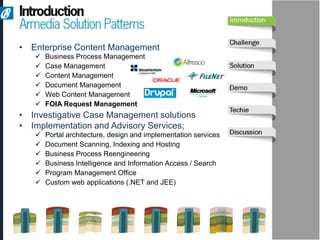 • Enterprise Content Management
      Business Process Management
      Case Management
      Content Management
      Document Management
      Web Content Management
      FOIA Request Management
• Investigative Case Management solutions
• Implementation and Advisory Services;
      Portal architecture, design and implementation services
      Document Scanning, Indexing and Hosting
      Business Process Reengineering
      Business Intelligence and Information Access / Search
      Program Management Office
      Custom web applications (.NET and JEE)
 