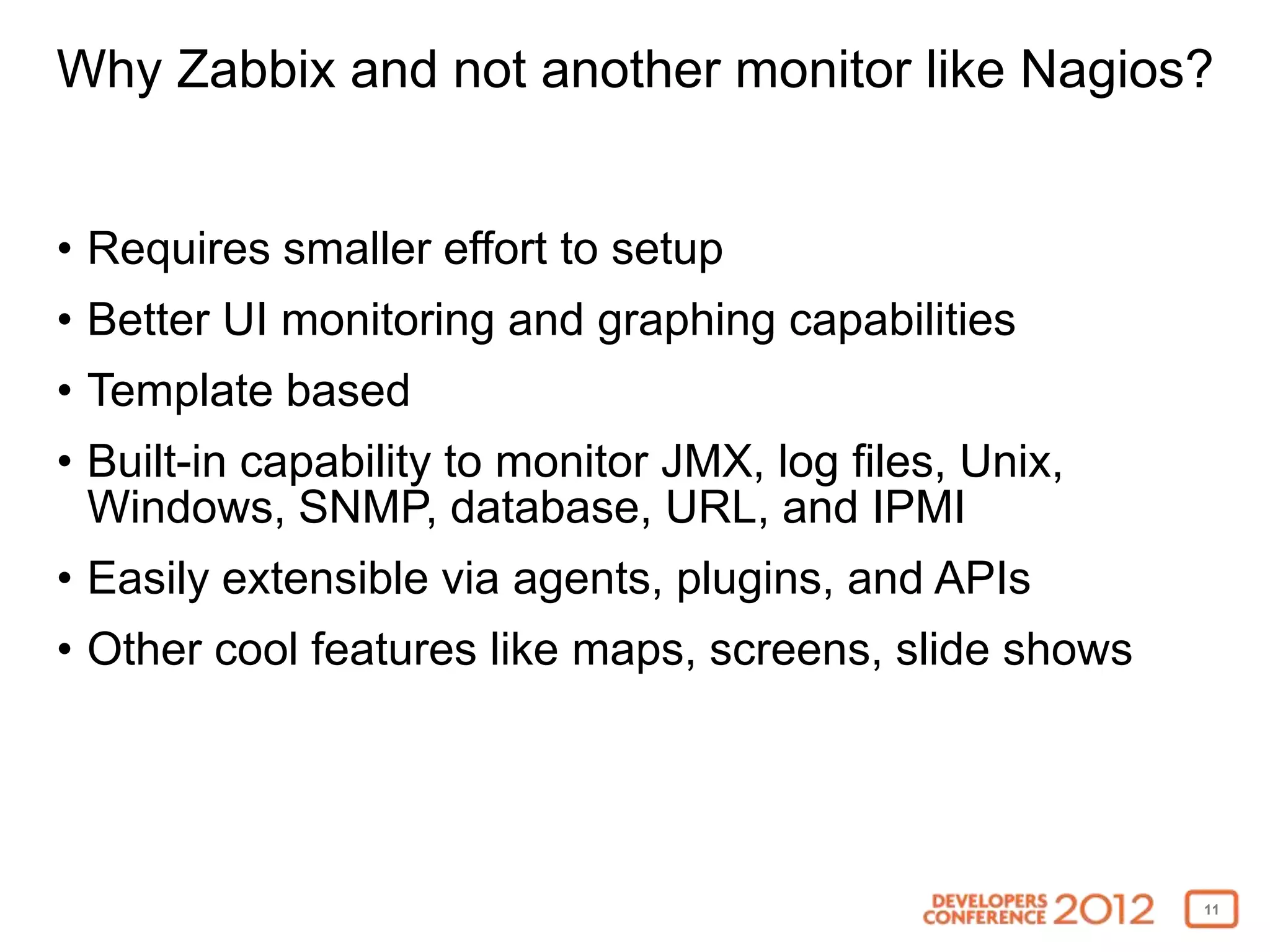 Why Zabbix and not another monitor like Nagios?


• Requires smaller effort to setup
• Better UI monitoring and graphing capabilities
• Template based
• Built-in capability to monitor JMX, log files, Unix,
  Windows, SNMP, database, URL, and IPMI
• Easily extensible via agents, plugins, and APIs
• Other cool features like maps, screens, slide shows




                                                         11
 