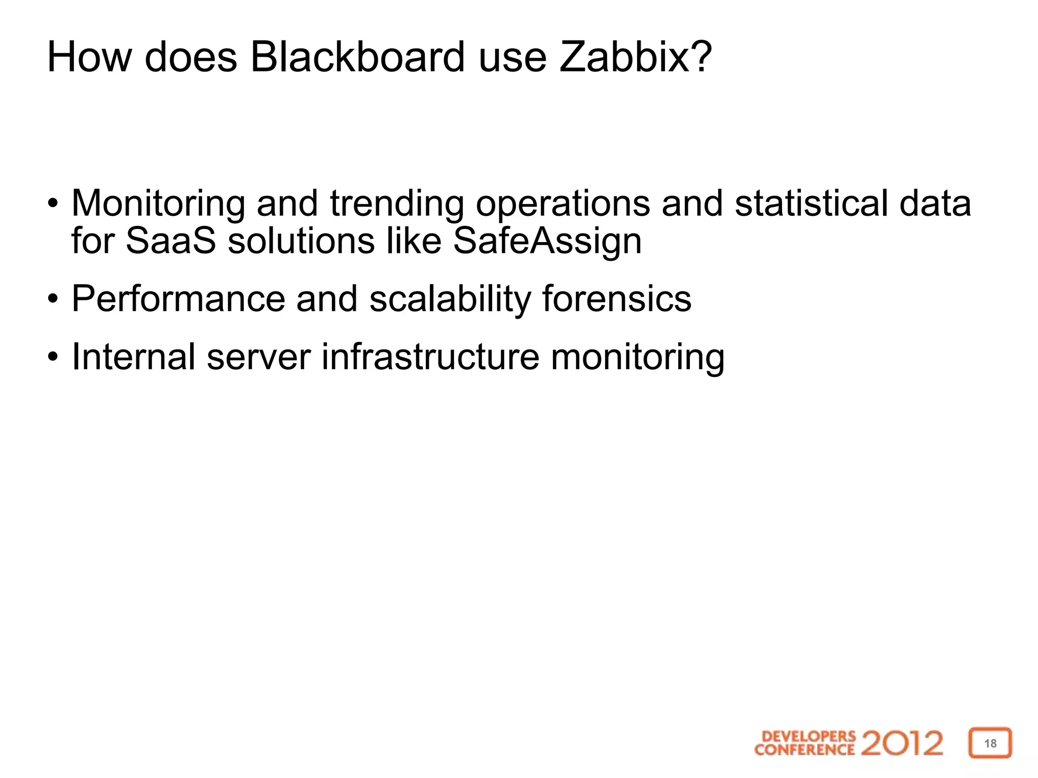 How does Blackboard use Zabbix?


• Monitoring and trending operations and statistical data
  for SaaS solutions like SafeAssign
• Performance and scalability forensics
• Internal server infrastructure monitoring




                                                            18
 