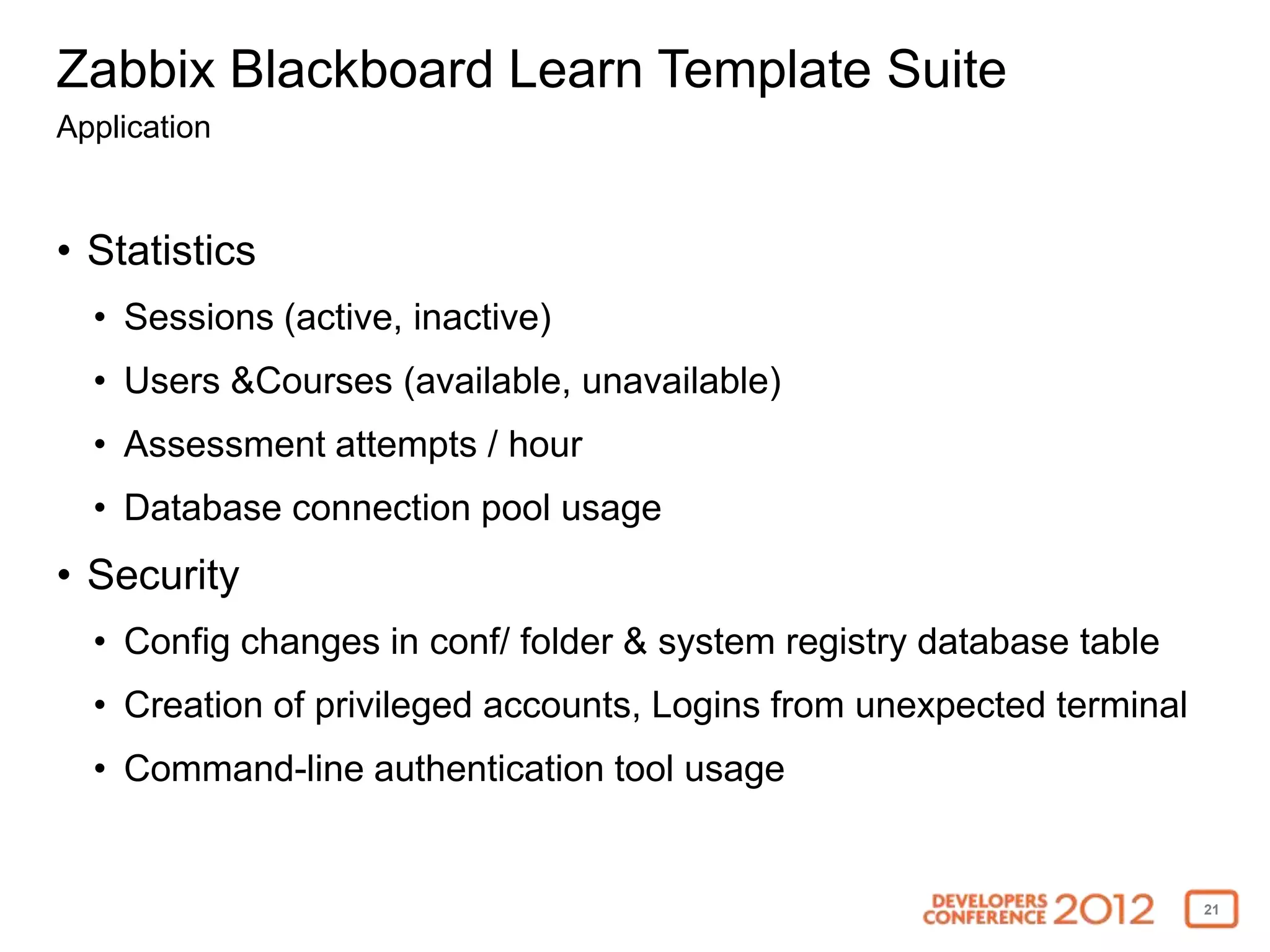 Zabbix Blackboard Learn Template Suite
Application



• Statistics
  • Sessions (active, inactive)
  • Users &Courses (available, unavailable)
  • Assessment attempts / hour
  • Database connection pool usage
• Security
  • Config changes in conf/ folder & system registry database table
  • Creation of privileged accounts, Logins from unexpected terminal
  • Command-line authentication tool usage


                                                                       21
 