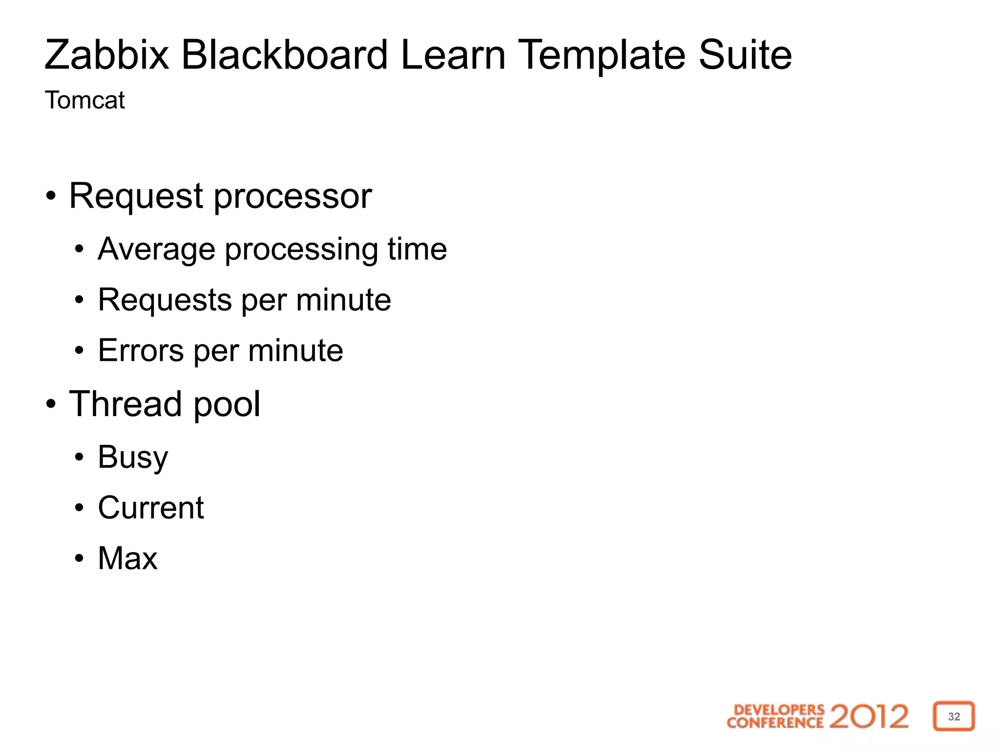 Zabbix Blackboard Learn Template Suite
Tomcat


• Request processor
  • Average processing time
  • Requests per minute
  • Errors per minute
• Thread pool
  • Busy
  • Current
  • Max



                                         32
 
