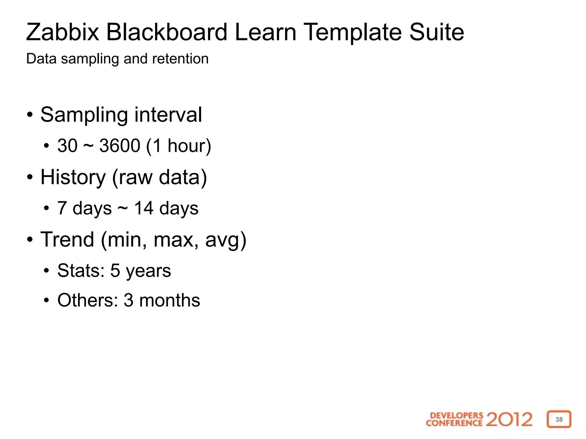 Zabbix Blackboard Learn Template Suite
Data sampling and retention


• Sampling interval
  • 30 ~ 3600 (1 hour)
• History (raw data)
  • 7 days ~ 14 days
• Trend (min, max, avg)
  • Stats: 5 years
  • Others: 3 months




                                         38
 