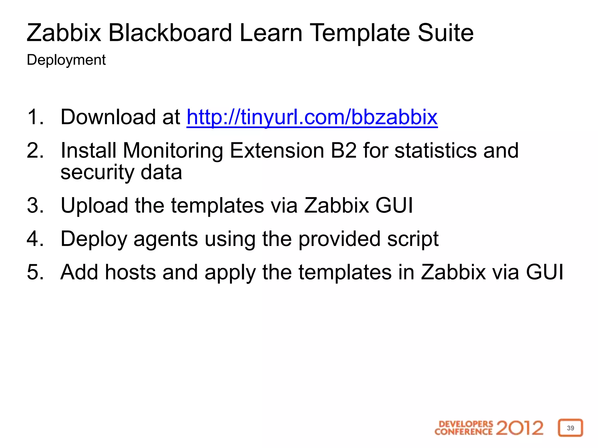 Zabbix Blackboard Learn Template Suite
Deployment


1. Download at http://tinyurl.com/bbzabbix
2. Install Monitoring Extension B2 for statistics and
   security data
3. Upload the templates via Zabbix GUI
4. Deploy agents using the provided script
5. Add hosts and apply the templates in Zabbix via GUI




                                                         39
 