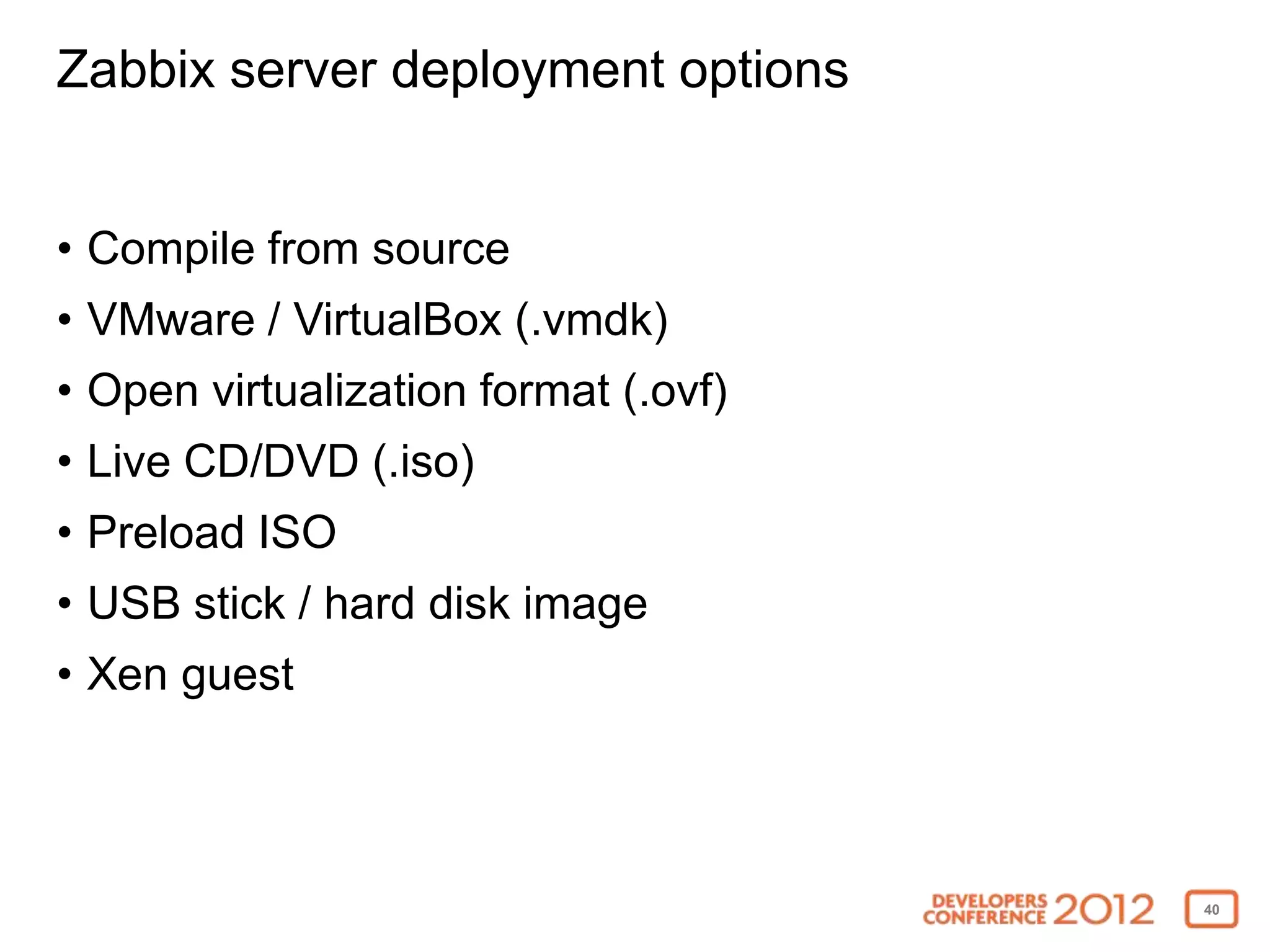 Zabbix server deployment options


• Compile from source
• VMware / VirtualBox (.vmdk)
• Open virtualization format (.ovf)
• Live CD/DVD (.iso)
• Preload ISO
• USB stick / hard disk image
• Xen guest



                                      40
 