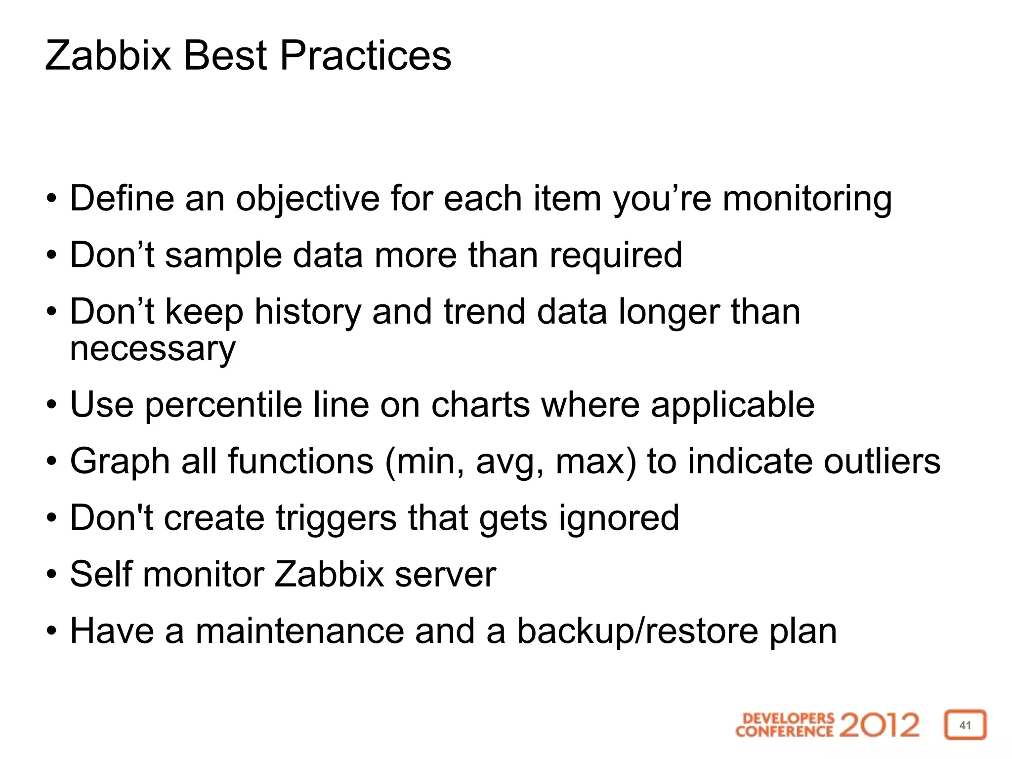 Zabbix Best Practices


• Define an objective for each item you’re monitoring
• Don’t sample data more than required
• Don’t keep history and trend data longer than
  necessary
• Use percentile line on charts where applicable
• Graph all functions (min, avg, max) to indicate outliers
• Don't create triggers that gets ignored
• Self monitor Zabbix server
• Have a maintenance and a backup/restore plan

                                                             41
 