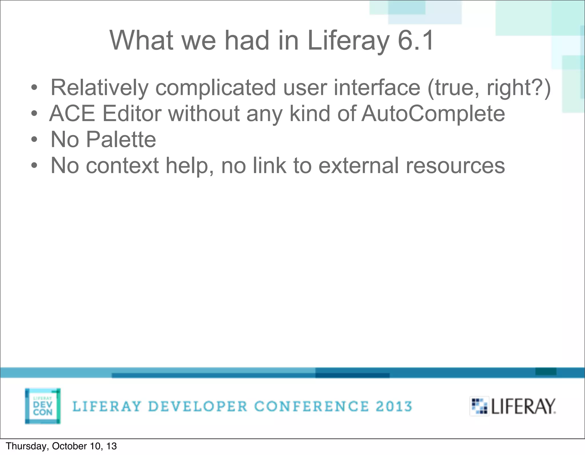 • Relatively complicated user interface (true, right?)
• ACE Editor without any kind of AutoComplete
• No Palette
• No context help, no link to external resources
What we had in Liferay 6.1
Thursday, October 10, 13
 