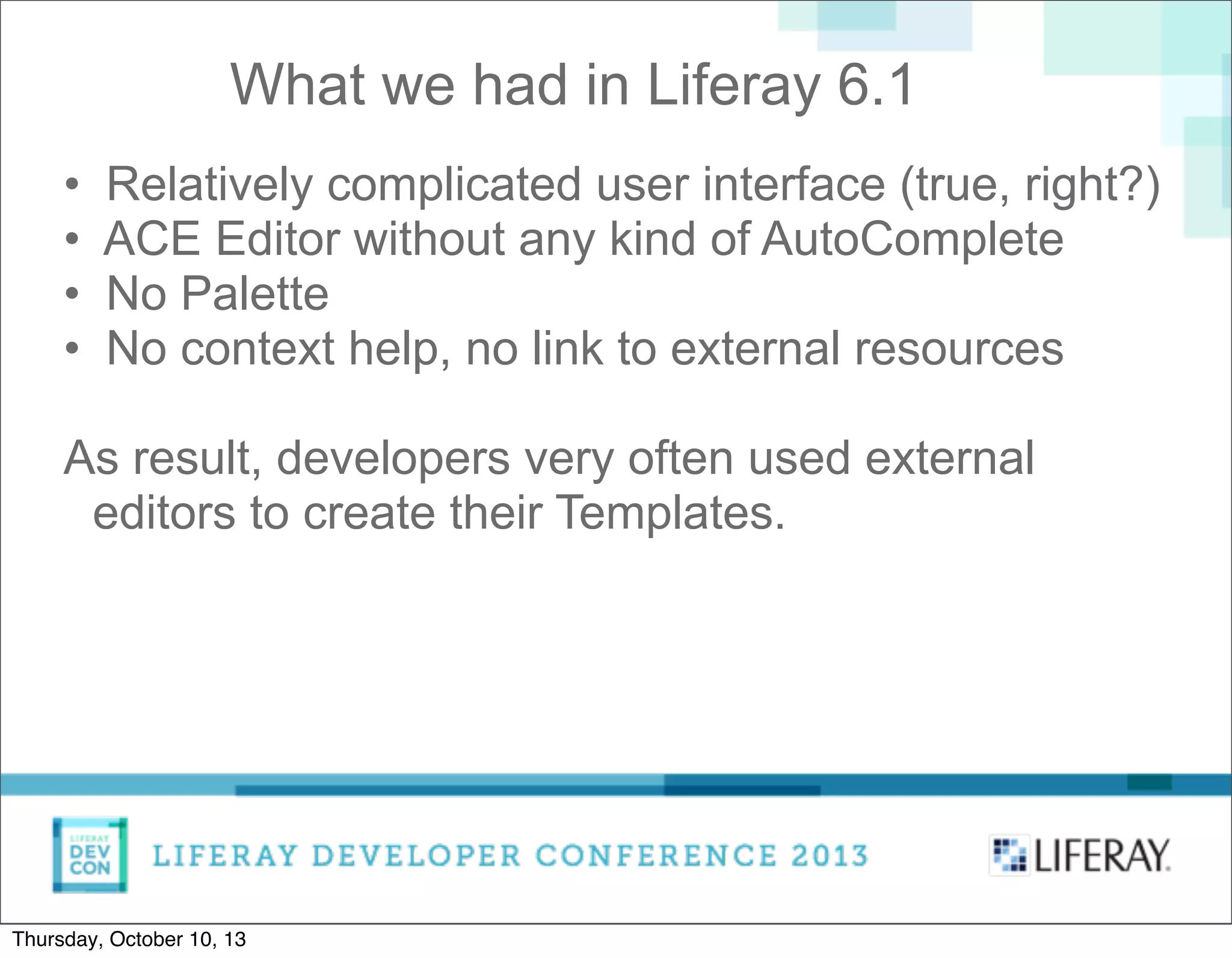 • Relatively complicated user interface (true, right?)
• ACE Editor without any kind of AutoComplete
• No Palette
• No context help, no link to external resources
As result, developers very often used external
editors to create their Templates.
What we had in Liferay 6.1
Thursday, October 10, 13
 