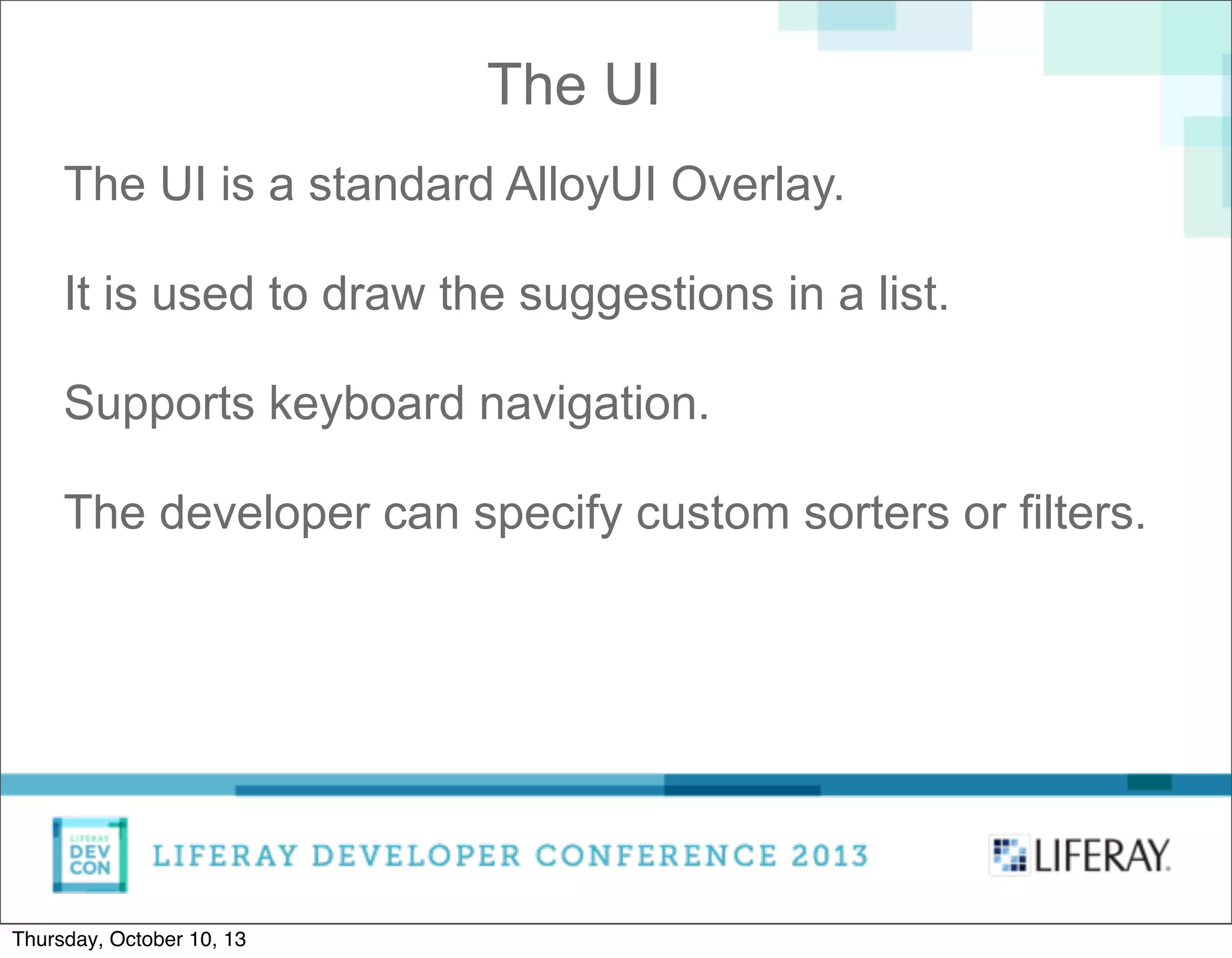 The UI is a standard AlloyUI Overlay.
It is used to draw the suggestions in a list.
Supports keyboard navigation.
The developer can specify custom sorters or filters.
The UI
Thursday, October 10, 13
 