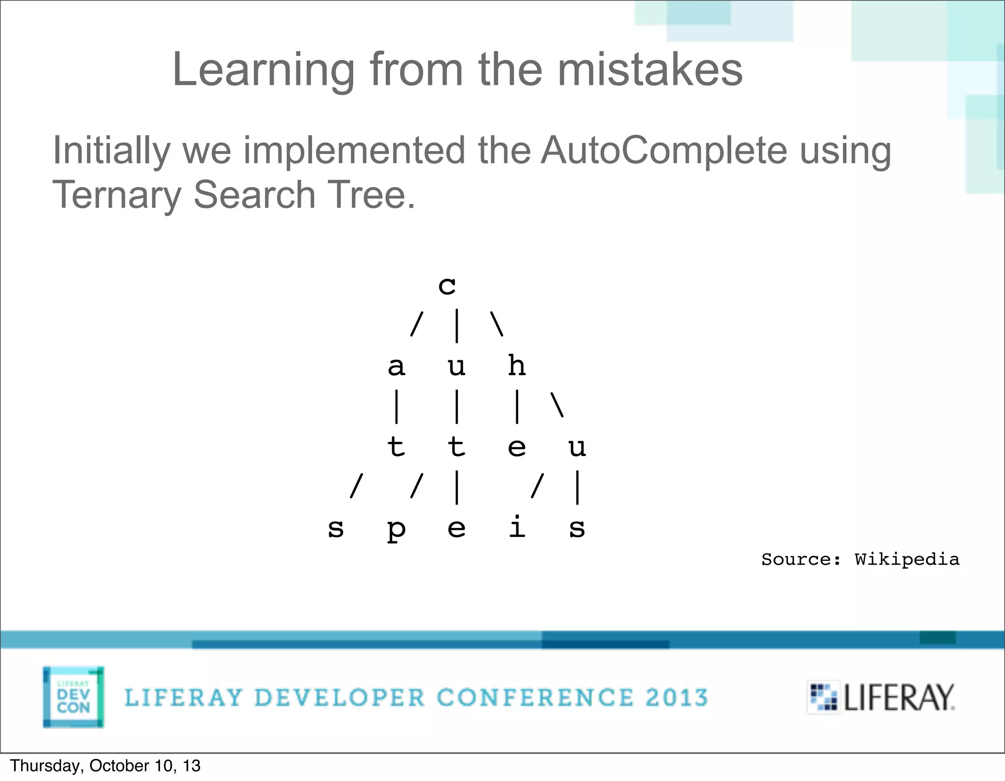 Learning from the mistakes
Initially we implemented the AutoComplete using
Ternary Search Tree.
c
/ | 
a u h
| | | 
t t e u
/ / | / |
s p e i s
Source: Wikipedia
Thursday, October 10, 13
 